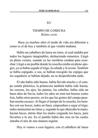 PERLAS DORADAS 51
XV
TIEMPO DE COSECHA
Relato corto
Hace ya muchos años el modo de vida era diferente a
como es el de hoy y también al que vendrá mañana.
Había un caballero de lanza en ristre, el cual andaba por
todos los lugares imaginables, deshaciendo entuertos. Llegó
en pleno verano, cuando ya las siembras estaban para cose-
char. Llegó a un pueblo donde la cosecha estaba en pleno apo-
geo, ya se había segado el trigo, la cebada y la avena. También
se había espigado, o sea, se habían recogido las espigas que
los segadores se habían dejado, no se desperdiciaba nada.
El año había sido bueno, había llovido mucho y el cam-
po estaba pletórico, la primavera también había sido buena,
las cerezas, los ajos, las patatas, las cebollas, había sido un
buen años de lluvia, todos los años no eran tan buenos como
éste, había otros peores, en los que las gentes del campo pasa-
ban mucha escasez.Al llegar el tiempo de la cosecha, los hom-
bre con sus hoces, todos en línea, empezaban a segar el trigo,
todos mantenían un ritmo y, segando lo que abarcaba la mano,
hacían haces, detrás iban los mulos cargando los haces, para
llevarlos a la era. En el pueblo había dos eras en las cuales
entraba el aire de una manera regular.
Hoy si vamos a esos lugares, con el caballero de lanza
 