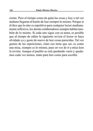 Tomás Moreno Moreno100
ciente. Pero el tiempo como da quita las cosas y hoy o tal vez
mañana llegaran al hastío de leer siempre lo mismo. Porque si
él dice que lo mío es repetitivo para cualquier lector mediana-
mente reflexivo, los demás colaboradores siempre hablan tam-
bién de lo mismo. Si cada uno sigue con su tema, es posible
que al tiempo de editar la siguiente revista el lector se haya
olvidado ya y guste de nuevo de leer cosas parecidas. Tal vez
gusten de las repeticiones, claro eso tiene que ser, es como
una misa, siempre es lo mismo, pues en vez de ir a misa leen
la revista. Aunque el pueblo se está quedando vacío y queda-
mos cada vez menos, tanto para leer como para escribir.
 