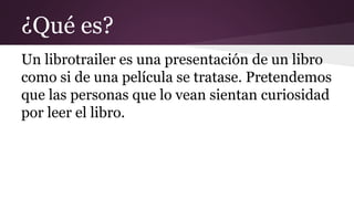 ¿Qué es?
Un librotrailer es una presentación de un libro
como si de una película se tratase. Pretendemos
que las personas que lo vean sientan curiosidad
por leer el libro.