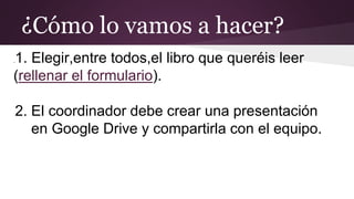 ¿Cómo lo vamos a hacer?
.1. Elegir,entre todos,el libro que queréis leer
(rellenar el formulario).
2. El coordinador debe crear una presentación
en Google Drive y compartirla con el equipo.
