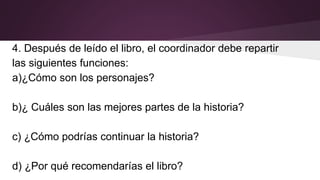 4. Después de leído el libro, el coordinador debe repartir
las siguientes funciones:
a)¿Cómo son los personajes?
b)¿ Cuáles son las mejores partes de la historia?
c) ¿Cómo podrías continuar la historia?
d) ¿Por qué recomendarías el libro?