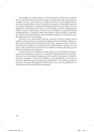 Este proyecto es soñar, avizorar la transformación y mejora de la realidad.
             Pero no es sólo soñarlo, sino poner manos a la obra para que se convierta en
             realidad. Para ello, contamos con la colaboración de las universidades latinoa-
             mericanas organizadoras de las Reuniones Generales, la Universidad Nacional
             de La Plata (Argentina), la Universidad Federal de Minas Gerais (Brasil), la Uni-
             versidad de Costa Rica (Costa Rica) y la Universidad Autónoma Metropolitana
             (México). Dichas instituciones, a través de sus autoridades y en particular de las
             representantes en el proyecto, Maria Rosa Depetris, Marlucy Paraíso, Leda Badi-
             lla y María José Arroyo Panigua respectivamente trabajaron intensamente para
             que cada encuentro fuera exitoso.
                  Asimismo, y en cada Reunión General, queremos remarcar el aporte de los
             relatores, de las personas que expusieron experiencias en los plenarios, de los aca-
             démicos que produjeron documentos de discusión, aquellos que los revisaron y
             en particular los expertos en estadística de la Universidad de Deusto, Jon Paul
             Laka y José Luis Narvaiza quienes llevaron adelante el trabajo de análisis de los
             datos y presentación de resultados.
                  Aunque nos hemos referido en primer lugar a las universidades latinoame-
             ricanas, no olvidamos el respetuoso y sincero acompañamiento de los represen-
             tantes de las universidades europeas que fueron parte del proyecto. Asimismo,
             queremos agradecer a Jean-Louis Rebillou, quien gentilmente nos brindó su
             tiempo y experiencia para la revisión del presente libro. Para ﬁnalizar, queremos
             reconocer el trabajo de Margarethe Macke quien con su esmero y dedicación ha
             contribuido de forma signiﬁcativa al proyecto.




             10




Tuning A Latina C.indd 10                                                                           4/4/07 17:16:21
 