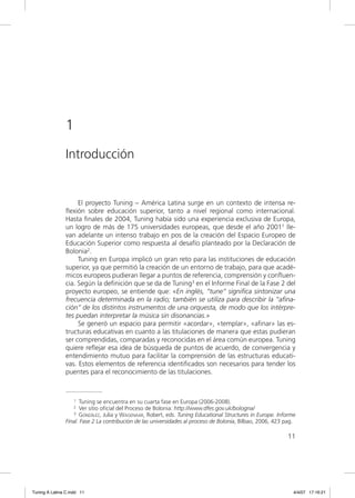 1
                Introducción


                     El proyecto Tuning – América Latina surge en un contexto de intensa re-
                ﬂexión sobre educación superior, tanto a nivel regional como internacional.
                Hasta ﬁnales de 2004, Tuning había sido una experiencia exclusiva de Europa,
                un logro de más de 175 universidades europeas, que desde el año 20011 lle-
                van adelante un intenso trabajo en pos de la creación del Espacio Europeo de
                Educación Superior como respuesta al desafío planteado por la Declaración de
                Bolonia2.
                     Tuning en Europa implicó un gran reto para las instituciones de educación
                superior, ya que permitió la creación de un entorno de trabajo, para que acadé-
                micos europeos pudieran llegar a puntos de referencia, comprensión y conﬂuen-
                cia. Según la deﬁnición que se da de Tuning3 en el Informe Final de la Fase 2 del
                proyecto europeo, se entiende que: «En inglés, “tune” signiﬁca sintonizar una
                frecuencia determinada en la radio; también se utiliza para describir la “aﬁna-
                ción” de los distintos instrumentos de una orquesta, de modo que los intérpre-
                tes puedan interpretar la música sin disonancias.»
                     Se generó un espacio para permitir «acordar», «templar», «aﬁnar» las es-
                tructuras educativas en cuanto a las titulaciones de manera que estas pudieran
                ser comprendidas, comparadas y reconocidas en el área común europea. Tuning
                quiere reﬂejar esa idea de búsqueda de puntos de acuerdo, de convergencia y
                entendimiento mutuo para facilitar la comprensión de las estructuras educati-
                vas. Estos elementos de referencia identiﬁcados son necesarios para tender los
                puentes para el reconocimiento de las titulaciones.



                    1 Tuning se encuentra en su cuarta fase en Europa (2006-2008).
                    2 Ver sitio oficial del Proceso de Bolonia: http://www.dfes.gov.uk/bologna/
                   3 GONZÁLEZ, Julia y WAGENAAR, Robert, eds. Tuning Educational Structures in Europe. Informe

                Final. Fase 2 La contribución de las universidades al proceso de Bolonia, Bilbao, 2006, 423 pag.

                                                                                                            11




Tuning A Latina C.indd 11                                                                                      4/4/07 17:16:21
 