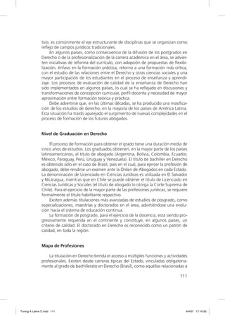 tivo, es comúnmente el eje estructurante de disciplinas que se organizan como
               reﬂejo de campos jurídicos tradicionales.
                    En algunos países, como consecuencia de la difusión de los postgrados en
               Derecho o de la profesionalización de la carrera académica en el área, se advier-
               ten iniciativas de reforma del currículo, con adopción de propuestas de ﬂexibi-
               lización, énfasis en la formación práctica, retorno a una formación más crítica,
               con el estudio de las relaciones entre el Derecho y otras ciencias sociales y una
               mayor participación de los estudiantes en el proceso de enseñanza y aprendi-
               zaje. Los procesos de evaluación de calidad de la enseñanza de Derecho han
               sido implementados en algunos países, lo cual se ha reﬂejado en discusiones y
               transformaciones de concepción curricular, perﬁl docente y necesidad de mayor
               aproximación entre formación teórica y práctica.
                    Debe advertirse que, en las últimas décadas, se ha producido una masiﬁca-
               ción de los estudios de derecho, en la mayoría de los países de América Latina.
               Esta situación ha traído aparejado el surgimiento de nuevas complejidades en el
               proceso de formación de los futuros abogados.


               Nivel de Graduación en Derecho

                    El proceso de formación para obtener el grado tiene una duración media de
               cinco años de estudios. Los graduados obtienen, en la mayor parte de los países
               latinoamericanos, el título de abogado (Argentina, Bolivia, Colombia, Ecuador,
               México, Paraguay, Perú, Uruguay y Venezuela). El título de bachiller en Derecho
               es obtenido sólo en el caso de Brasil, país en el cual, para ejercer la profesión de
               abogado, debe rendirse un examen ante la Orden de Abogados en cada Estado.
               La denominación de Licenciado en Ciencias Jurídicas es utilizada en El Salvador
               y Nicaragua, mientras que en Chile se puede obtener el título de Licenciado en
               Ciencias Jurídicas y Sociales (el título de abogado lo otorga la Corte Suprema de
               Chile). Para el ejercicio de la mayor parte de las profesiones jurídicas, se requiere
               formalmente el título habilitante respectivo.
                    Existen además titulaciones más avanzadas de estudios de posgrado, como
               especializaciones, maestrías y doctorados en el área, advirtiéndose una evolu-
               ción hacia el sistema de educación continua.
                    La formación de posgrado, para el ejercicio de la docencia, está siendo pro-
               gresivamente requerida en el continente y constituye, en algunos países, un
               criterio de calidad. El doctorado en Derecho es reconocido como un patrón de
               calidad, en toda la región.


               Mapa de Profesiones

                   La titulación en Derecho brinda el acceso a múltiples funciones y actividades
               profesionales. Existen desde carreras típicas del Estado, vinculadas obligatoria-
               mente al grado de bachillerato en Derecho (Brasil), como aquéllas relacionadas a

                                                                                               111




Tuning A Latina C.indd 111                                                                         4/4/07 17:16:50
 