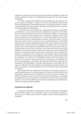 importante. La distancia mayor se da en el grupo de los empleadores. Existe una
               amplia valoración de todas las competencias propuestas en los cuatro grupos
               consultados.
                    En cuanto al grado de realización de las competencias, estimado por los
               cuatro grupos consultados, se revela una actitud crítica referida al proceso de
               formación profesional y la necesidad de operar un cambio profundo en la ense-
               ñanza del Derecho en Latinoamérica, que permita el desarrollo de las competen-
               cias consideradas más importantes.
                    La priorización de las competencias «capacidad de razonar y argumentar
               jurídicamente» y «actuar de manera leal, diligente y transparente en la defen-
               sa de intereses de las personas a las que representa» puede ser interpretada
               como una señal de alerta respecto de la concepción tradicional de la ense-
               ñanza del Derecho, caracterizada por un énfasis exacerbado en la retención
               de información jurídica supuestamente relevante (normas jurídicas o teorías
               doctrinales entre otras) y en general por la conceptualización en desmedro
               del desarrollo de ciertas habilidades profesionales y del fortalecimiento de los
               valores éticos. La primera de las competencias aludidas revela una fuerte va-
               loración del rol del abogado como profesional que facilita la solución de pro-
               blemas jurídicos, para lo cual no basta el conocimiento de normas o principios
               relevantes, sino que es necesario, además, ser capaz de construir argumentos
               acordes a las exigencias de la cultura jurídica imperante y de las expectativas
               sociales. La segunda de las competencias mencionadas revela la apreciación
               del comportamiento ético de los abogados, de quienes se espera que provean
               de conﬁanza a sus clientes y a la sociedad en general. En consecuencia, sin
               perjuicio de la enorme importancia de los conocimientos conceptuales de
               los futuros abogados, la enseñanza del Derecho debe hacerse cargo del for-
               talecimiento de habilidades y actitudes esperadas para la profesión, para lo
               cual un modelo de formación basado en competencias puede constituir una
               alternativa válida, a ﬁn de modernizar la forma tradicional de enseñanza de
               la disciplina.
                    Más allá del orden de importancia que reﬂejan las encuestas, se aprecia un
               cambio signiﬁcativo en el consenso respecto a la importancia del Estado Social y
               Democrático de Derecho y de los Derechos Humanos, así como en cuanto a su
               falta de realización. Éste es uno de los cambios más importantes, si se compara
               la realidad actual con la existente en Latinoamérica hace 25 años. Esto parece
               conducir a una visión del derecho como práctica argumentativa fundada básica-
               mente en los dos conceptos referidos.


               Competencias sugeridas

                   Los grupos consultados han propuesto nuevas competencias especíﬁcas,
               pero en forma aislada, lo que demuestra que no existe consenso respecto a
               las mismas, y, en otros casos, resultaron simples variantes sobre competencias
               originales.

                                                                                           125




Tuning A Latina C.indd 125                                                                    4/4/07 17:16:55
 