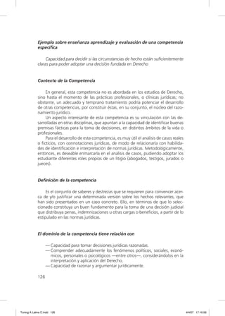 Ejemplo sobre enseñanza aprendizaje y evaluación de una competencia
             específica

                  Capacidad para decidir si las circunstancias de hecho están suﬁcientemente
             claras para poder adoptar una decisión fundada en Derecho


             Contexto de la Competencia

                 En general, esta competencia no es abordada en los estudios de Derecho,
             sino hasta el momento de las prácticas profesionales, o clínicas jurídicas; no
             obstante, un adecuado y temprano tratamiento podría potenciar el desarrollo
             de otras competencias, por constituir éstas, en su conjunto, el núcleo del razo-
             namiento jurídico.
                 Un aspecto interesante de esta competencia es su vinculación con las de-
             sarrolladas en otras disciplinas, que apuntan a la capacidad de identiﬁcar buenas
             premisas fácticas para la toma de decisiones, en distintos ámbitos de la vida o
             profesionales.
                 Para el desarrollo de esta competencia, es muy útil el análisis de casos reales
             o ﬁcticios, con connotaciones jurídicas, de modo de relacionarla con habilida-
             des de identiﬁcación e interpretación de normas jurídicas. Metodológicamente,
             entonces, es deseable enmarcarla en el análisis de casos, pudiendo adoptar los
             estudiante diferentes roles propios de un litigio (abogados, testigos, jurados o
             jueces).


             Definición de la competencia

                  Es el conjunto de saberes y destrezas que se requieren para convencer acer-
             ca de y/o justiﬁcar una determinada versión sobre los hechos relevantes, que
             han sido presentados en un caso concreto. Ello, en términos de que lo selec-
             cionado constituya un buen fundamento para la toma de una decisión judicial
             que distribuya penas, indemnizaciones u otras cargas o beneﬁcios, a partir de lo
             estipulado en las normas jurídicas.


             El dominio de la competencia tiene relación con

                   — Capacidad para tomar decisiones jurídicas razonadas.
                   — Comprender adecuadamente los fenómenos políticos, sociales, econó-
                     micos, personales o psicológicos —entre otros—, considerándolos en la
                     interpretación y aplicación del Derecho.
                   — Capacidad de razonar y argumentar jurídicamente.

             126




Tuning A Latina C.indd 126                                                                         4/4/07 17:16:56
 