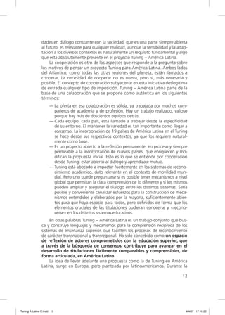 dades en diálogo constante con la sociedad, que es una parte siempre abierta
                al futuro, es relevante para cualquier realidad, aunque la sensibilidad y la adap-
                tación a los diversos contextos es naturalmente un requisito fundamental y algo
                que está absolutamente presente en el proyecto Tuning – América Latina.
                     La cooperación es otro de los aspectos que responde a la pregunta sobre
                los motivos de pensar un proyecto Tuning para América Latina. Ambos lados
                del Atlántico, como todas las otras regiones del planeta, están llamados a
                cooperar. La necesidad de cooperar no es nueva, pero sí, más necesaria y
                posible. El concepto de cooperación subyacente en esta iniciativa deslegitima
                de entrada cualquier tipo de imposición. Tuning – América Latina parte de la
                base de una colaboración que se propone como auténtica en los siguientes
                términos:
                     — La oferta en esa colaboración es sólida, ya trabajada por muchos com-
                       pañeros de academia y de profesión. Hay un trabajo realizado, valioso
                       porque hay más de doscientos equipos detrás.
                     — Cada equipo, cada país, está llamado a trabajar desde la especiﬁcidad
                       de su entorno. El mantener la variedad es tan importante como llegar a
                       consenso. La incorporación de 19 países de América Latina en el Tuning
                       se hace desde sus respectivos contextos, ya que los requiere natural-
                       mente como base.
                     — Es un proyecto abierto a la reﬂexión permanente, en proceso y siempre
                       permeable a la incorporación de nuevos países, que enriquecen y mo-
                       diﬁcan la propuesta inicial. Esto es lo que se entiende por cooperación
                       desde Tuning: estar abierto al diálogo y aprendizaje mutuo.
                     — Tuning está abocado a impactar fuertemente en los sistemas de recono-
                       cimiento académico, dato relevante en el contexto de movilidad mun-
                       dial. Pero uno puede preguntarse si es posible tener mecanismos a nivel
                       global que permitan la clara comprensión de lo diferente y si los mismos
                       pueden ampliar y asegurar el diálogo entre los distintos sistemas. Sería
                       posible y conveniente canalizar esfuerzos para la construcción de meca-
                       nismos entendidos y elaborados por la mayoría, suﬁcientemente abier-
                       tos para que haya espacio para todos, pero deﬁnidos de forma que los
                       elementos cruciales de las titulaciones pudieran conocerse y «recono-
                       cerse» en los distintos sistemas educativos.
                     En otras palabras Tuning – América Latina es un trabajo conjunto que bus-
                ca y construye lenguajes y mecanismos para la comprensión recíproca de los
                sistemas de enseñanza superior, que faciliten los procesos de reconocimiento
                de carácter transnacional y transregional. Ha sido concebido como un espacio
                de reﬂexión de actores comprometidos con la educación superior, que
                a través de la búsqueda de consensos, contribuye para avanzar en el
                desarrollo de titulaciones fácilmente comparables y comprensibles, de
                forma articulada, en América Latina.
                     La idea de llevar adelante una propuesta como la de Tuning en América
                Latina, surge en Europa, pero planteada por latinoamericanos. Durante la

                                                                                               13




Tuning A Latina C.indd 13                                                                        4/4/07 17:16:22
 