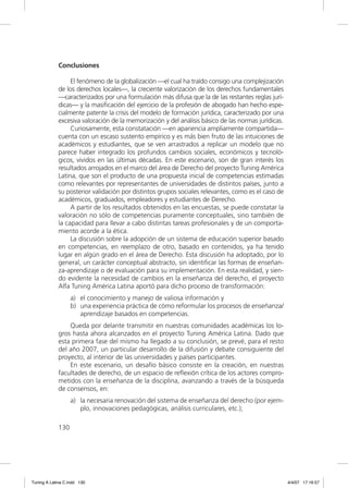 Conclusiones

                  El fenómeno de la globalización —el cual ha traído consigo una complejización
             de los derechos locales—, la creciente valorización de los derechos fundamentales
             —caracterizados por una formulación más difusa que la de las restantes reglas jurí-
             dicas— y la masiﬁcación del ejercicio de la profesión de abogado han hecho espe-
             cialmente patente la crisis del modelo de formación jurídica, caracterizado por una
             excesiva valoración de la memorización y del análisis básico de las normas jurídicas.
                  Curiosamente, esta constatación —en apariencia ampliamente compartida—
             cuenta con un escaso sustento empírico y es más bien fruto de las intuiciones de
             académicos y estudiantes, que se ven arrastrados a replicar un modelo que no
             parece haber integrado los profundos cambios sociales, económicos y tecnoló-
             gicos, vividos en las últimas décadas. En este escenario, son de gran interés los
             resultados arrojados en el marco del área de Derecho del proyecto Tuning América
             Latina, que son el producto de una propuesta inicial de competencias estimadas
             como relevantes por representantes de universidades de distintos países, junto a
             su posterior validación por distintos grupos sociales relevantes, como es el caso de
             académicos, graduados, empleadores y estudiantes de Derecho.
                  A partir de los resultados obtenidos en las encuestas, se puede constatar la
             valoración no sólo de competencias puramente conceptuales, sino también de
             la capacidad para llevar a cabo distintas tareas profesionales y de un comporta-
             miento acorde a la ética.
                  La discusión sobre la adopción de un sistema de educación superior basado
             en competencias, en reemplazo de otro, basado en contenidos, ya ha tenido
             lugar en algún grado en el área de Derecho. Esta discusión ha adoptado, por lo
             general, un carácter conceptual abstracto, sin identiﬁcar las formas de enseñan-
             za-aprendizaje o de evaluación para su implementación. En esta realidad, y sien-
             do evidente la necesidad de cambios en la enseñanza del derecho, el proyecto
             Alfa Tuning América Latina aportó para dicho proceso de transformación:
                   a) el conocimiento y manejo de valiosa información y
                   b) una experiencia práctica de cómo reformular los procesos de enseñanza/
                      aprendizaje basados en competencias.
                 Queda por delante transmitir en nuestras comunidades académicas los lo-
             gros hasta ahora alcanzados en el proyecto Tuning América Latina. Dado que
             esta primera fase del mismo ha llegado a su conclusión, se prevé, para el resto
             del año 2007, un particular desarrollo de la difusión y debate consiguiente del
             proyecto, al interior de las universidades y países participantes.
                 En este escenario, un desafío básico consiste en la creación, en nuestras
             facultades de derecho, de un espacio de reﬂexión crítica de los actores compro-
             metidos con la enseñanza de la disciplina, avanzando a través de la búsqueda
             de consensos, en:
                   a) la necesaria renovación del sistema de enseñanza del derecho (por ejem-
                      plo, innovaciones pedagógicas, análisis curriculares, etc.);

             130




Tuning A Latina C.indd 130                                                                           4/4/07 17:16:57
 