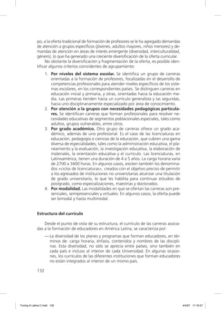 po, a la oferta tradicional de formación de profesores se le ha agregado demandas
             de atención a grupos especíﬁcos (jóvenes, adultos mayores, niños menores) y de-
             mandas de atención en áreas de interés emergente (diversidad, interculturalidad,
             género), lo que ha generado una creciente diversiﬁcación de la oferta curricular.
                 No obstante la diversiﬁcación y fragmentación de la oferta, es posible iden-
             tiﬁcar algunos criterios coincidentes de agrupamiento:
                   1. Por niveles del sistema escolar. Se identiﬁca un grupo de carreras
                      orientadas a la formación de profesores, focalizadas en el desarrollo de
                      competencias profesionales para atender niveles especíﬁcos de los siste-
                      mas escolares, en los correspondientes países. Se distinguen carreras en
                      educación inicial y primaria, y otras, orientadas hacia la educación me-
                      dia. Las primeras tienden hacia un currículo generalista y las segundas,
                      hacia uno disciplinariamente especializado por área de conocimiento.
                   2. Por atención a la grupos con necesidades pedagógicas particula-
                      res. Se identiﬁcan carreras que forman profesionales para resolver ne-
                      cesidades educativas de segmentos poblacionales especiales, tales como
                      adultos, grupos vulnerables, entre otros.
                   3. Por grado académico. Otro grupo de carreras ofrece un grado aca-
                      démico, además de uno profesional. Es el caso de las licenciaturas en
                      educación, pedagogía o ciencias de la educación, que cubren una gama
                      diversa de especialidades, tales como la administración educativa, el pla-
                      neamiento y la evaluación, la investigación educativa, la elaboración de
                      materiales, la orientación educativa y el currículo. Las licenciaturas, en
                      Latinoamérica, tienen una duración de 4 a 5 años. La carga horaria varía
                      de 2700 a 3400 horas. En algunos casos, existen también los denomina-
                      dos «ciclos de licenciaturas», creados con el objetivo preciso de permitir
                      a los egresados de instituciones no universitarias alcanzar una titulación
                      de grado universitario, lo que les habilita para continuar estudios de
                      postgrado, como especializaciones, maestrías y doctorados.
                   4. Por modalidad. Las modalidades en que se ofertan las carreras son pre-
                      senciales, semipresenciales y virtuales. En algunos casos, la oferta puede
                      ser bimodal y hasta multimodal.


             Estructura del currículo

                 Desde el punto de vista de su estructura, el currículo de las carreras asocia-
             das a la formación de educadores en América Latina, se caracteriza por:
                   — La diversidad de los planes y programas que forman educadores, en tér-
                     minos de: carga horaria, énfasis, contenidos y nombres de las discipli-
                     nas. Esta diversidad, no sólo se aprecia entre países, sino también en
                     cada país e incluso al interior de cada Universidad. En algunas ocasio-
                     nes, los currículos de las diferentes instituciones que forman educadores
                     no están integrados al interior de un mismo país.

             132




Tuning A Latina C.indd 132                                                                         4/4/07 17:16:57
 