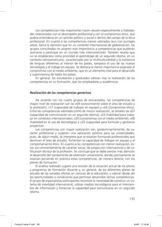 Las competencias más importantes hacen alusión especialmente a habilida-
               des relacionadas con el desempeño profesional y con el compromiso ético, que
               podría entenderse en un sentido político y social o dentro del campo de la ética
               profesional. En cuanto a las competencias menos valoradas (aun con puntajes
               altos), llama la atención que en un contexto internacional de globalización, los
               grupos consultados no asignen más importancia a competencias que pudieran
               asociarse a participar en un mundo más interconectado. También resalta que
               no se estableciera como prioridad el aprendizaje de un segundo idioma, en un
               contexto latinoamericano, caracterizado por la multiculturalidad y la existencia
               de lenguas diferentes al interior de los países, tampoco el uso de las nuevas
               tecnologías y el trabajo en equipo. Se destaca la menor importancia asignada al
               compromiso con el medio ambiente, que es un elemento vital para el desarrollo
               y supervivencia de todos los países.
                   En general, los estudiantes y graduados valoran más la realización de las
               competencias en su formación, que los empleadores y académicos.


               Realización de las competencias genéricas

                    De acuerdo con los cuatro grupos de encuestados, las competencias de
               mayor nivel de realización son las v04 (conocimiento sobre el área de estudio y
               la profesión), v17 (capacidad de trabajar en equipo) y v26 (compromiso ético).
               Entre las competencias valoradas como de menor realización, se señalan las v07
               (capacidad de comunicación en un segundo idioma), v23 (habilidad para traba-
               jar en contextos internacionales), v20 (compromiso con el medio ambiente), v08
               (habilidad en el uso de tecnologías) y v25 (capacidad para formular y gestionar
               proyectos).
                    Las competencias con mayor realización son, predominantemente, de ca-
               rácter profesional y sugieren una valoración positiva para las universidades,
               pues, de algún modo, se interpreta que se estarían formando profesionales que
               dominan el área de estudio, fomentan la capacidad de trabajar en equipo y el
               comportamiento ético. En cuanto a las competencias con menor realización, és-
               tas son eminentemente de carácter social, de proyección internacional y de ca-
               liﬁcación técnica de la profesión. Se concluye que se debe prestar más atención
               al desarrollo del componente de extensión universitaria, donde precisamente se
               estarían poniendo en práctica estas competencias, de manera directa, con los
               planes de formación.
                    El análisis realizado sugiere una revisión de la situación actual de los planes
               y programas de formación docente y, en general, de los diferentes planes de
               estudio de las variadas ofertas en ciencias de la educación, y valorar desde ahí
               las oportunidades o condiciones que permitan desarrollar dichas competencias.
               El grupo de especialistas participantes reconoce la necesidad de construir un sis-
               tema de movilidad internacional, utilizar medios tecnológicos para el intercam-
               bio de información y fomentar la capacidad para comunicarse en un segundo
               idioma.

                                                                                              135




Tuning A Latina C.indd 135                                                                        4/4/07 17:16:58
 
