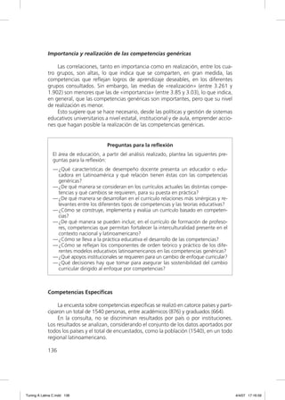 Importancia y realización de las competencias genéricas

                 Las correlaciones, tanto en importancia como en realización, entre los cua-
             tro grupos, son altas, lo que indica que se comparten, en gran medida, las
             competencias que reﬂejan logros de aprendizaje deseables, en los diferentes
             grupos consultados. Sin embargo, las medias de «realización» (entre 3.261 y
             1.902) son menores que las de «importancia» (entre 3.85 y 3.03), lo que indica,
             en general, que las competencias genéricas son importantes, pero que su nivel
             de realización es menor.
                 Esto sugiere que se hace necesario, desde las políticas y gestión de sistemas
             educativos universitarios a nivel estatal, institucional y de aula, emprender accio-
             nes que hagan posible la realización de las competencias genéricas.


                                         Preguntas para la reﬂexión
                El área de educación, a partir del análisis realizado, plantea las siguientes pre-
                guntas para la reﬂexión:
                — ¿Qué características de desempeño docente presenta un educador o edu-
                  cadora en Latinoamérica y qué relación tienen éstas con las competencias
                  genéricas?
                — ¿De qué manera se consideran en los currículos actuales las distintas compe-
                  tencias y qué cambios se requieren, para su puesta en práctica?
                — ¿De qué manera se desarrollan en el currículo relaciones más sinérgicas y re-
                  levantes entre los diferentes tipos de competencias y las teorías educativas?
                — ¿Cómo se construye, implementa y evalúa un currículo basado en competen-
                  cias?
                — ¿De qué manera se pueden incluir, en el currículo de formación de profeso-
                  res, competencias que permitan fortalecer la interculturalidad presente en el
                  contexto nacional y latinoamericano?
                — ¿Cómo se lleva a la práctica educativa el desarrollo de las competencias?
                — ¿Cómo se reﬂejan los componentes de orden teórico y práctico de los dife-
                  rentes modelos educativos latinoamericanos en las competencias genéricas?
                — ¿Qué apoyos institucionales se requieren para un cambio de enfoque curricular?
                — ¿Qué decisiones hay que tomar para asegurar las sostenibilidad del cambio
                  curricular dirigido al enfoque por competencias?



             Competencias Específicas

                 La encuesta sobre competencias especíﬁcas se realizó en catorce países y parti-
             ciparon un total de 1540 personas, entre académicos (876) y graduados (664).
                 En la consulta, no se discriminan resultados por país o por instituciones.
             Los resultados se analizan, considerando el conjunto de los datos aportados por
             todos los países y el total de encuestados, como la población (1540), en un todo
             regional latinoamericano.

             136




Tuning A Latina C.indd 136                                                                           4/4/07 17:16:59
 