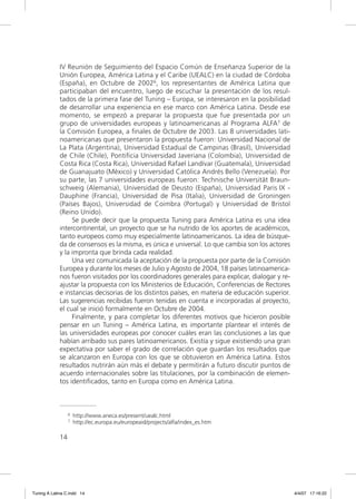 IV Reunión de Seguimiento del Espacio Común de Enseñanza Superior de la
             Unión Europea, América Latina y el Caribe (UEALC) en la ciudad de Córdoba
             (España), en Octubre de 20026, los representantes de América Latina que
             participaban del encuentro, luego de escuchar la presentación de los resul-
             tados de la primera fase del Tuning – Europa, se interesaron en la posibilidad
             de desarrollar una experiencia en ese marco con América Latina. Desde ese
             momento, se empezó a preparar la propuesta que fue presentada por un
             grupo de universidades europeas y latinoamericanas al Programa ALFA7 de
             la Comisión Europea, a ﬁnales de Octubre de 2003. Las 8 universidades lati-
             noamericanas que presentaron la propuesta fueron: Universidad Nacional de
             La Plata (Argentina), Universidad Estadual de Campinas (Brasil), Universidad
             de Chile (Chile), Pontiﬁcia Universidad Javeriana (Colombia), Universidad de
             Costa Rica (Costa Rica), Universidad Rafael Landívar (Guatemala), Universidad
             de Guanajuato (México) y Universidad Católica Andrés Bello (Venezuela). Por
             su parte, las 7 universidades europeas fueron: Technische Universität Braun-
             schweig (Alemania), Universidad de Deusto (España), Universidad Paris IX -
             Dauphine (Francia), Universidad de Pisa (Italia), Universidad de Groningen
             (Países Bajos), Universidad de Coimbra (Portugal) y Universidad de Bristol
             (Reino Unido).
                  Se puede decir que la propuesta Tuning para América Latina es una idea
             intercontinental, un proyecto que se ha nutrido de los aportes de académicos,
             tanto europeos como muy especialmente latinoamericanos. La idea de búsque-
             da de consensos es la misma, es única e universal. Lo que cambia son los actores
             y la impronta que brinda cada realidad.
                  Una vez comunicada la aceptación de la propuesta por parte de la Comisión
             Europea y durante los meses de Julio y Agosto de 2004, 18 países latinoamerica-
             nos fueron visitados por los coordinadores generales para explicar, dialogar y re-
             ajustar la propuesta con los Ministerios de Educación, Conferencias de Rectores
             e instancias decisorias de los distintos países, en materia de educación superior.
             Las sugerencias recibidas fueron tenidas en cuenta e incorporadas al proyecto,
             el cual se inició formalmente en Octubre de 2004.
                  Finalmente, y para completar los diferentes motivos que hicieron posible
             pensar en un Tuning – América Latina, es importante plantear el interés de
             las universidades europeas por conocer cuáles eran las conclusiones a las que
             habían arribado sus pares latinoamericanos. Existía y sigue existiendo una gran
             expectativa por saber el grado de correlación que guardan los resultados que
             se alcanzaron en Europa con los que se obtuvieron en América Latina. Estos
             resultados nutrirán aún más el debate y permitirán a futuro discutir puntos de
             acuerdo internacionales sobre las titulaciones, por la combinación de elemen-
             tos identiﬁcados, tanto en Europa como en América Latina.



                  6   http://www.aneca.es/present/uealc.html
                  7   http://ec.europa.eu/europeaid/projects/alfa/index_es.htm

             14




Tuning A Latina C.indd 14                                                                         4/4/07 17:16:22
 