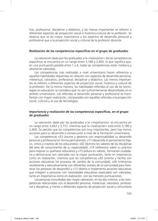tivo, profesional, disciplinar y didáctico, y las menos importantes se reﬁeren a
               diferentes aspectos de proyección social e histórico-cultural de la profesión. Se
               observa que se da mayor importancia a los aspectos de desarrollo personal y
               profesional que a la proyección social y cultural de la profesión docente.


               Realización de las competencias específicas en el grupo de graduados

                    La valoración dada por los graduados a la «realización» de las competencias
               especíﬁcas se encuentra en un rango entre 3,180 y 2,400, lo que signiﬁca que,
               en una puntuación posible entre 1 y 4, todas las competencias están mediana y
               altamente valoradas.
                    Las competencias más realizadas a nivel universitario hacen referencia a
               aquellas habilidades requeridas en relación con aspectos de desarrollo personal,
               intelectual, valorativo, profesional, disciplinar y didáctico. Las menos importan-
               tes se reﬁeren a diferentes aspectos de proyección social, histórica y cultural de
               la profesión. De la misma manera, las habilidades referidas al uso de las tecno-
               logías en educación se considera que no son suﬁcientemente desarrolladas en el
               ámbito universitario. Las referidas al desarrollo personal y profesional se mani-
               ﬁestan con mayor realización, comparadas con aquéllas referidas a la proyección
               social, cultural y al uso de tecnologías.


               Importancia y realización de las competencias específicas, en el grupo
               de graduados

                    La valoración dada por los graduados a la «importancia» se encuentra en
               un rango entre 3,663 y 3,157, mientras que la «realización» está entre 3,180 y
               2,400. Se percibe que las competencias son muy importantes, pero hay menos
               acciones para su desarrollo o consecución a nivel de la formación universitaria.
                    Las competencias v23 (asume y gestiona con responsabilidad su desarrollo
               personal y profesional en forma permanente), v11 (desarrolla el pensamiento lógi-
               co, crítico y creativo de los educandos), v02 (domina los saberes de las disciplinas
               del área de conocimiento de su especialidad), v19 (reﬂexiona sobre su práctica
               para mejorar su quehacer educativo) y v15 (educa en valores, formación ciudada-
               na y democracia) son valoradas con la mayor puntuación, tanto en importancia
               como en realización, mientras que las competencias v20 (orienta y facilita con
               acciones educativas los procesos de cambio de la comunidad), v26 (interactúa
               socialmente y educativamente con diferentes actores de la comunidad para favo-
               recer los procesos de desarrollo) y v13 (diseña e implementa acciones educativas
               que integren a personas con necesidades educativas especiales) son valoradas,
               tanto en importancia como en realización, con las menores puntuaciones.
                    Las personas consultadas dan mayor valoración, en los dos criterios, a las com-
               petencias relacionadas con el desarrollo personal, intelectual, valorativo, profesio-
               nal y disciplinar, y menos a diferentes aspectos de proyección social y comunitaria

                                                                                               143




Tuning A Latina C.indd 143                                                                         4/4/07 17:17:01
 