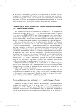 de la profesión. Se percibe que la formación profesional se compromete más con
             competencias vinculadas a la formación personal y profesional que con compe-
             tencias sociales y comunitarias. Esto puede ser un indicador de debilidades en las
             estructuras curriculares de los programas de formación de educadores, en lo que se
             reﬁere a componentes de proyección social y comunitaria de la profesión.


             Comparación, en cuanto a importancia, de las competencias específicas,
             entre académicos y graduados

                  Los académicos asignan una valoración en «importancia» a las competencias
             especíﬁcas en un rango entre 3,797 y 3,216, mientras que los graduados lo hacen
             en un rango entre 3,663 y 3.157, lo que indica que los académicos valoran ligera-
             mente más «la importancia» que los graduados. Se podría señalar que los académi-
             cos dan mayor valor a la importancia de las competencias especíﬁcas que los gra-
             duados, exceptuando algunas competencias que presentan puntajes semejantes.
                  Las competencias v02 (domina los saberes de las disciplinas del área de
             conocimiento de su especialidad), v11 (desarrolla el pensamiento lógico, crítico
             y creativo de los educandos) y v19 (reﬂexiona sobre su práctica para mejorar su
             quehacer educativo) son altamente puntuadas, tanto por académicos como por
             graduados, mientras que las competencias v26 (interactúa socialmente y edu-
             cativamente con diferentes actores de la comunidad para favorecer los procesos
             de desarrollo), v08 (diseña, gestiona, implementa y evalúa programas y proyec-
             tos educativos), v24 (conoce los procesos históricos de su país y Latinoamérica),
             v25 (conoce y utiliza las diferentes teorías de otras ciencias que fundamentan
             la educación) y v13 (diseña e implementa acciones educativas que integren a
             personas con necesidades educativas especiales) son valoradas, tanto por los
             académicos como por los graduados, con puntuaciones menores.
                  La correlación entre las medias de las valoraciones de los académicos y gra-
             duados es de 0.885, lo que indica que tanto los académicos como los graduados
             coinciden en gran medida en la valoración que le dan a las competencias que
             consideran más y menos importantes.
                  Se puede aﬁrmar que, tanto los académicos como los graduados, dan ma-
             yor importancia a competencias relacionadas con la profesionalización centrada
             en el desarrollo intelectivo personal y disciplinar, que a las competencias relacio-
             nadas con lo social comunitario y lo histórico cultural.


             Comparación en cuanto a realización, entre académicos y graduados

                 La valoración dada por los académicos, en cuanto a la «realización» de las
             competencias especíﬁcas, está en un rango entre 3.205 y 2.244, y para los gra-
             duados, entre 3.180 y 2.400, lo que signiﬁca que los académicos valoran ligera-
             mente más la «realización» de las competencias que los graduados, excepto en el
             caso de la competencia v02, que tiene una puntuación similar en los dos grupos.

             144




Tuning A Latina C.indd 144                                                                          4/4/07 17:17:01
 