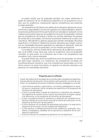Se podría señalar que los graduados perciben con mayor satisfacción el
               grado de realización de las competencias especíﬁcas en los programas curricu-
               lares que los académicos, exceptuando algunas competencias que presentan
               puntajes parecidos.
                    Las competencias v02 (domina los saberes de las disciplinas del área de conoci-
               miento de su especialidad) y v23 (asume y gestiona con responsabilidad su desarro-
               llo personal y profesional en forma permanente) son valoradas en realización con las
               mayores puntuaciones tanto por los académicos como por los graduados; mientras
               que las competencias v20 (orienta y facilita con acciones educativas los procesos
               de cambio de la comunidad), v24 (conoce los procesos históricos de su país y Lati-
               noamérica), v06 (identiﬁca y gestiona apoyos para atender necesidades educativas
               especíﬁcas) y v13 (diseña e implementa acciones educativas que integren a perso-
               nas con necesidades educativas especiales) son valoradas en realización, tanto por
               los académicos como por los graduados, con las menores puntuaciones.
                    La correlación, entre las medias de las valoraciones de académicos y gradua-
               dos, es de 0.894, lo que indica que, tanto los académicos como los graduados
               coinciden, en gran parte, en la valoración que le dan a las competencias que
               consideran más y menos realizadas.
                    Se puede señalar que, tanto los académicos como los graduados, se inclinan
               por darle mayor valoración a la «realización» de competencias vinculadas con
               la profesionalización disciplinar, que a las competencias relacionadas con lo his-
               tórico cultural y lo social comunitario, en especial a la atención educativa a las
               personas con necesidades educativas.



                                            Preguntas para la reﬂexión
                  A partir del análisis de los resultados de la consulta sobre competencias especíﬁcas,
                  el grupo del área de educación Tuning América Latina presentó una serie de cues-
                  tiones, con el propósito de orientar la reﬂexión educativa, pedagógica y curricular:
                  — ¿Qué esfuerzos políticos, organizativos, curriculares y pedagógicos se requie-
                    ren para la «realización» de las competencias especíﬁcas en los programas de
                    formación de educadores?
                  — ¿Cómo se puede elevar el grado de importancia y realización de competen-
                    cias especíﬁcas de carácter social y cultural, que favorezcan el respeto y apoyo
                    a las diferencias, en los programas de formación de educadores?
                  — ¿Cómo se puede promover la importancia y realización de competencias es-
                    pecíﬁcas referidas al conocimiento crítico de la historia de la educación, en los
                    programas de formación de educadores?
                  — ¿Cómo relacionar los resultados de aprendizaje particulares a lo largo de los
                    programas de formación con las competencias especíﬁcas?
                  — ¿Cómo generar un diálogo permanente entre académicos, graduados, estu-
                    diantes y empleadores, alrededor de la importancia y realización de las com-
                    petencias especíﬁcas?
                  — Cómo se articulan las competencias genéricas con las especíﬁcas?


                                                                                                    145




Tuning A Latina C.indd 145                                                                                4/4/07 17:17:01
 