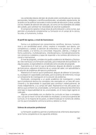 Los contenidos básicos del plan de estudio están constituidos por las ciencias
               psicosociales, biológicas y cientíﬁco-profesionales, actualizados regularmente, de
               acuerdo con las políticas nacionales e institucionales de educación y salud, acordes
               con los modelos de atención de cada país, así como con los estándares de calidad
               del cuidado, para satisfacer las necesidades de salud de la población.
                    El componente optativo incluye áreas de profundización u otros cursos, que
               permiten al estudiante complementar su formación en el campo de la ciencia,
               las artes, el humanismo, la ética.


               El perfil de egreso, a nivel de licenciatura

                    Forma a un profesional con conocimientos cientíﬁcos, técnicos, humanís-
               ticos y con sensibilidad social, crítico, creativo e innovador, que aporta, con
               competencia y calidad, la atención de enfermería a las personas en las dife-
               rentes edades, a la familia y la comunidad. Dispuesto, además, a trabajar en
               forma autónoma, multidisciplinaria, interdisciplinaria y transdiciplinariamente,
               con conciencia ciudadana y capaz de responder a los cambios del entorno na-
               cional e internacional.
                    El nivel de posgrado, considera los grados académicos de Maestría y Doctora-
               do. Este nivel busca una formación avanzada, para el desarrollo de la profesión. En
               algunos países, la especialidad es considerada como estudios de posgrado.
                    Especialista es el nivel en que el profesional, después de obtener su grado
               de licenciatura, adquiere el dominio de un campo del saber, con aplicabilidad a
               la solución de problemas del ejercicio profesional.
                    Maestría es el nivel en que el profesional, después de obtener la Licenciatu-
               ra, se prepara en capacidades avanzadas, para la práctica de enfermería. Incluye
               un componente de investigación en la solución de problemas.
                    Doctorado, corresponde a un grado académico de investigación y revela
               que el profesional domina los conceptos más avanzados en un área del cono-
               cimiento y ha desarrollado la capacidad para contribuir intelectualmente, de
               modo independiente, a su campo del saber. Representa el más alto grado aca-
               démico que conﬁeren las universidades. La formación profesional de enfermería
               está bajo la responsabilidad de las universidades, en el marco legal vigente en
               cada país.
                    Algunas universidades aún no diseñan los currículos en base a competen-
               cias. Las que lo hacen no han difundido los resultados. La estructura general del
               currículo, en la mayoría de los países, es determinada por el número de créditos
               con los que el estudiante culmina la carrera y obtiene su título.


               Esferas de actuación profesional

                   La formación académica permite al profesional de enfermería desempeñar-
               se en forma competente en los siguientes ámbitos:

                                                                                              149




Tuning A Latina C.indd 149                                                                        4/4/07 17:17:02
 