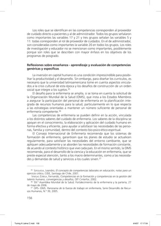 Los roles que se identiﬁcan en las competencias corresponden al proveedor
             de cuidado directo a pacientes y al de administrador. Todos los grupos señalaron
             como importantes las variables 17 y 21 y tres grupos señalan las variables 5 y
             11: todas corresponden al rol de proveedor de cuidados. En el de administrador,
             son consideradas como importantes la variable 20 en todos los grupos. Los roles
             de investigación y educador no se mencionan como importantes, posiblemente
             porque son roles que se describen con mayor énfasis en los objetivos de los
             programas de posgrado.

             Reflexiones sobre enseñanza - aprendizaje y evaluación de competencias
             genéricas y específicas

                   La inversión en capital humano es una condición imprescindible para posibi-
             litar la productividad y el desarrollo. Sin embargo, para diseñar los currículos, es
             necesario que la universidad latinoamericana tome en cuenta aspectos vincula-
             dos a la crisis cultural de esta época y los desafíos de construcción de un orden
             social que integre a los sujetos.35
                   El desafío para la enfermería se amplía, si se toma en cuenta la solicitud de
             la Organización Mundial de la Salud (OMS), que insta a los Estados Miembros
             a asegurar la participación del personal de enfermería en la planiﬁcación inte-
             grada de recursos humanos para la salud, particularmente en lo que respecta
             a las estrategias orientadas a mantener un número suﬁciente de personal de
             enfermería competente.36
                   Las competencias de enfermería se pueden deﬁnir en la acción, vinculada
             a los distintos saberes del cuidado de enfermería. Los saberes de la disciplina se
             apoyan en el conocimiento, la elaboración y aplicación del cuidado humano en
             forma efectiva y eﬁciente, para ayudar a satisfacer las necesidades de las perso-
             nas, familia y comunidad, dentro del contexto bio-psico-ético-espiritual.
                   El Consejo Internacional de Enfermería recomienda que los sistemas de
             formación de enfermería, garanticen que los planes de estudio se actualicen
             regularmente, para satisfacer las necesidades del entorno cambiante, que se
             apliquen adecuadamente y se aborden las necesidades de formación constante,
             de acuerdo al contexto histórico que vive cada país. En el mismo sentido, la OMS
             recomienda, para el desarrollo de la ciencia y la educación en enfermería, que se
             preste especial atención, tanto a los macro determinantes, como a las necesida-
             des y demandas de salud y servicios a los cuales sirven.37


                 35 SEPÚLVEDA, Leandro, El concepto de competencias laborales en educación, notas para un

             ejercicio crítico, CIDE, Santiago de Chile, 2001.
                  VARGAS ZÚÑIGA, Fernando, Competencias en la formación y competencias en la gestión del
             talento humano, convergencias y desafíos, OIT Cinterfor, 2002.
                 36 59.ª Asamblea Mundial de la Salud. Fortalecimiento de la enfermería y la partería, 27

             de mayo de 2006.
                 37 OPS- OMS. Panorama de la fuerza de trabajo en enfermería, Serie Desarrollo de Recur-

             sos Humanos, N.º 39, 2005.

             156




Tuning A Latina C.indd 156                                                                                  4/4/07 17:17:04
 