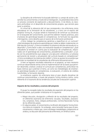La disciplina de enfermería ha buscado delimitar su campo de acción y de-
               sarrollar los conocimientos a través de la investigación, visualizándose ésta como
               un proceso constante de exploración y descubrimiento. A tal efecto, es nece-
               sario profundizar en el desarrollo de conocimientos propios, que servirán para
               guiar su práctica.
                    En virtud de la relevancia del rol que corresponde a las enfermeras como
               educadoras en la formación de los estudiantes, y a tono con el espíritu del
               proyecto Tuning AL, el grupo señala la importancia de continuar sus esfuerzos
               en la búsqueda del conocimiento, que permita obtener mejores prácticas, para
               el proceso de aprendizaje basado en competencias. Se formulan las siguientes
               interrogantes, como desafíos para el avance de la formación profesional:
                    ¿Cómo trabajar las competencias genéricas y especíﬁcas en un currículo?
               ¿Qué estrategias de enseñanza aprendizaje por niveles se deben implementar, en
               este tipo de currículo? ¿Cómo se establece la coherencia del plan de estudio en su
               desarrollo? ¿Cómo llevar a cabo una evaluación basada en competencias? ¿Qué
               indicadores se tendrán en cuenta para la evaluación de competencias, relacio-
               nados con el aprendizaje de conocimientos, procedimientos y actitudes? ¿Cuá-
               les son los procedimientos que aseguran una ejecución coherente y un proceso
               permanente de revisión y actualización del currículo basado en competencias?
               ¿Cómo se establecen los sistemas de crédito? ¿Cómo se ajustan los acuerdos que
               permiten la movilidad de los estudiantes de enfermería latinoamericanos?
                    Si bien se lograron resultados relevantes en el proyecto, se hace necesario
               continuar desarrollando temas como la implementación de las bases que permi-
               tan desarrollar, analizar y evaluar el currículo por competencias, profundizar las
               bases teóricas que sustentan el tema, así como las metodologías de enseñan-
               za aprendizaje basadas en competencias, la evaluación, el sistema de créditos
               transferibles, la formación docente.
                    La enseñanza superior de enfermería tiene el gran desafío disciplinar de
               continuar posicionándose, a través del proyecto Tuning América Latina, como
               referente en el escenario de las tendencias actuales de la educación superior.


               Impacto de los resultados y avances del proyecto

                    El grupo ha recogido todos los resultados de expansión del proyecto en los
               diferentes países, que pueden sintetizarse en lo siguiente:

                     — Mayor discusión, divulgación y reﬂexión de los resultados del proyecto,
                       en diferentes escenarios de enfermería: escuelas, facultades, asociacio-
                       nes, congresos, foros, colegios profesionales, Centros Nacionales Tuning
                       de los diferentes países.
                     — En algunos países, el conocimiento y la difusión del proyecto Tuning Amé-
                       rica Latina es incipiente. Sin embargo, viene tomando fuerza para el posi-
                       cionamiento e interés que, como estrategia metodológica, proporciona al
                       análisis y la discusión del panorama de enfermería, en América Latina.

                                                                                             157




Tuning A Latina C.indd 157                                                                      4/4/07 17:17:05
 