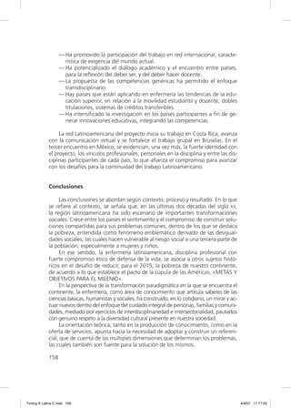 — Ha promovido la participación del trabajo en red internacional, caracte-
                     rística de exigencia del mundo actual.
                   — Ha potencializado el diálogo académico y el encuentro entre países,
                     para la reﬂexión del deber ser, y del deber hacer docente.
                   — La propuesta de las competencias genéricas ha permitido el enfoque
                     transdisciplinario.
                   — Hay países que están aplicando en enfermería las tendencias de la edu-
                     cación superior, en relación a la movilidad estudiantil y docente, dobles
                     titulaciones, sistemas de créditos transferibles.
                   — Ha intensiﬁcado la investigación en los países participantes a ﬁn de ge-
                     nerar innovaciones educativas, integrando las competencias.

                  La red Latinoamericana del proyecto inicia su trabajo en Costa Rica, avanza
             con la comunicación virtual y se fortalece el trabajo grupal en Bruselas. En el
             tercer encuentro en México, se evidencian, una vez más, la fuerte identidad con
             el proyecto, los vínculos profesionales, personales en la disciplina y entre las dis-
             ciplinas participantes de cada país, lo que aﬁanza el compromiso para avanzar
             con los desafíos para la continuidad del trabajo Latinoamericano.


             Conclusiones

                  Las conclusiones se abordan según contexto, proceso y resultado. En lo que
             se reﬁere al contexto, se señala que, en las ultimas dos décadas del siglo XX,
             la región latinoamericana ha sido escenario de importantes transformaciones
             sociales. Crece entre los países el sentimiento y el compromiso de construir solu-
             ciones compartidas para sus problemas comunes, dentro de los que se destaca
             la pobreza, entendida como fenómeno emblemático derivado de las desigual-
             dades sociales, las cuales hacen vulnerable al riesgo social a una tercera parte de
             la población, especialmente a mujeres y niños.
                  En ese sentido, la enfermería latinoamericana, disciplina profesional con
             fuerte compromiso ético de defensa de la vida, se asocia a otros sujetos histó-
             ricos en el desaﬁó de reducir, para el 2015, la pobreza de nuestro continente,
             de acuerdo a lo que establece el pacto de la cúpula de las Américas, «METAS Y
             OBJETIVOS PARA EL MILENIO».
                  En la perspectiva de la transformación paradigmática en la que se encuentra el
             continente, la enfermería, como área de conocimiento que articula saberes de las
             ciencias básicas, humanistas y sociales, ha construido, en lo cotidiano, un mirar y ac-
             tuar nuevos dentro del enfoque del cuidado integral de personas, familias y comuni-
             dades, mediado por ejercicios de interdisciplinariedad e intersectorialidad, pautados
             con genuino respeto a la diversidad cultural presente en nuestra sociedad.
                  La orientación teórica, tanto en la producción de conocimiento, como en la
             oferta de servicios, apunta hacia la necesidad de adoptar y construir un referen-
             cial, que de cuenta de las múltiples dimensiones que determinan los problemas,
             las cuales también son fuente para la solución de los mismos.

             158




Tuning A Latina C.indd 158                                                                             4/4/07 17:17:05
 
