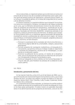 Aún en este ámbito, es importante señalar que la enfermería se inserta en el
               conjunto de las fuerzas vivas de la sociedad contemporánea como sujeto colec-
               tivo social del proceso histórico de organización y actuación de las mujeres, en
               su lucha por la igualdad de género, en el campo de la seguridad de los usuarios
               y de los derechos humanos.
                    En relación al proceso, es importante destacar que el proyecto Tuning Amé-
               rica Latina vino a enriquecer y fortalecer una experiencia de trabajo compartido
               ya en curso, que la enfermería latinoamericana inició en los años ochenta, en
               todos los programas de enfermería de Latinoamérica, coordinada por las aso-
               ciaciones de educación de los países y la Asociación Latinoamericana de las
               Escuelas y Facultades de Enfermería (ALADEFEE), compromiso reiterado en los
               congresos y coloquios panamericanos de enfermería. Se destaca que el proyec-
               to Tuning América Latina es un importante agente dinamizador del proceso de
               movilidad de alumnos y profesionales de enfermería de la región, de manera
               que contribuye a la formación profesional en el pregrado, posgrado y educación
               continua. Asimismo, se hace necesario:
                     — Promover la socialización de los resultados del informe de enfermería, a
                       través de las páginas Web de las universidades, colegios y asociaciones
                       participantes.
                     — Formular proyectos de investigación multicéntricos y la búsqueda de ﬁ-
                       nanciamiento, que permita continuar el trabajo iniciado en seguimiento
                       y monitoreo de competencias, eﬁciencia de las metodologías, y su pro-
                       yección en la educación superior.
                     — Incentivar la publicación de los avances, en revistas de la disciplina y
                       otras, para la visualización de la educación en enfermería de Latinoamé-
                       rica, considerando el referente Tuning América Latina.
                     — Continuar trabajando en forma efectiva con los Centros Nacionales Tu-
                       ning de cada país, para fortalecer los procesos de la calidad de la edu-
                       cación superior.



               4.6. FÍSICA

               Introducción y presentación del área

                    En San José de Costa Rica, entre el 22 y el 24 de Febrero de 2006, tuvo lu-
               gar la Primera Reunión General del Proyecto Tuning América Latina, para el área
               temática de Física. Los países que integran el grupo de trabajo en el área son:
               Argentina, Bolivia, Brasil, Chile, Colombia, Cuba, Ecuador, Guatemala, Hondu-
               ras, México, Perú y Venezuela.
                    En cumplimiento de las tareas asignadas, se analizaron los perﬁles profesio-
               nales y planes de estudio de los programas de formación de pregrado en Física,
               en los doce países participantes. El análisis mostró una apreciable diversidad,
               tanto en las denominaciones de los programas de formación, como en las titu-

                                                                                           159




Tuning A Latina C.indd 159                                                                     4/4/07 17:17:05
 