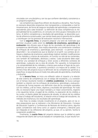 vinculadas con una disciplina y son las que conﬁeren identidad y consistencia a
             un programa especíﬁco.
                  Las competencias especíﬁcas diﬁeren de disciplina a disciplina. Para Tuning,
             es necesario desarrollar programas más transparentes y comparables a nivel la-
             tinoamericano, de forma de asegurar resultados del aprendizaje y competencias
             equivalentes para cada titulación. La deﬁnición de estas competencias es res-
             ponsabilidad de los académicos, en consulta con otros grupos interesados en el
             tema. Al deﬁnir competencias y resultados del aprendizaje, se desarrollan pun-
             tos de referencia consensuados, que sientan bases para la garantía de la calidad
             y contribuyen con los procesos de evaluación nacional e internacional.
                  Con la segunda línea, se propone preparar una serie de materiales que
             permitan visualizar cuáles serán los métodos de enseñanza, aprendizaje y
             evaluación más eﬁcaces para el logro de los resultados del aprendizaje y las
             competencias identiﬁcadas. Esto implica desarrollar una combinación novedosa
             de enfoques de enseñanza y aprendizaje, para estimular —o permitir que se
             desarrollen— las competencias que se diseñan en el perﬁl. Los cambios de en-
             foques y objetivos de enseñanza y aprendizaje implican también modiﬁcaciones
             en los métodos y criterios de evaluación, en función no sólo de los contenidos,
             sino también de habilidades, destrezas y valores. Cada estudiante debe expe-
             rimentar una variedad de enfoques y tener acceso a diferentes contextos de
             aprendizaje, cualquiera sea su área de estudio. Por supuesto, la transparencia
             y la comparabilidad de los métodos y criterios para evaluar el logro de las com-
             petencias son esenciales, si queremos contribuir a la mejora de la calidad. Si la
             primera línea del proyecto busca la deﬁnición de las competencias genéricas y
             especíﬁcas, la segunda busca el modo más adecuado de aprenderlas, enseñarlas
             y evaluarlas.
                  En la tercera línea, se inicia una reﬂexión sobre el impacto y la relación
             de este sistema de competencias con el trabajo del estudiante, y su conexión
             con el tiempo resultante medido en créditos académicos. Se busca subrayar
             también su relación con los enfoques de enseñanza, aprendizaje y evaluación.
             El proceso de Tuning requiere una deﬁnición clara de los conceptos asociados
             con los créditos, y de las metas, objetivos y resultados del aprendizaje. Por todo
             ello, es necesario lograr una mayor claridad y un mejor conocimiento, respecto
             a los siguientes temas: el papel de los créditos, la asignación de los créditos a
             los cursos, el diseño global del programa de estudio, el cálculo de los créditos
             en base al trabajo del estudiante, la relación entre el trabajo del estudiante, los
             métodos de enseñanza y los resultados del aprendizaje.
                  Esta línea no estaba incluida inicialmente en el proyecto, pero en las vi-
             sitas preparatorias que se realizaron a los Ministerios de Educación, Consejos
             de Educación Superior y Conferencias de Rectores de América Latina, algunos
             países consideraron este tema como un aspecto emergente y relevante para
             ser integrado en las reﬂexiones del proyecto, ya que, en su opinión, facilita la
             cooperación académica.
                  Finalmente, la cuarta línea del proyecto destaca que la calidad es parte
             integrante del diseño del currículo basado en competencias, lo que resulta fun-

             16




Tuning A Latina C.indd 16                                                                          4/4/07 17:16:23
 