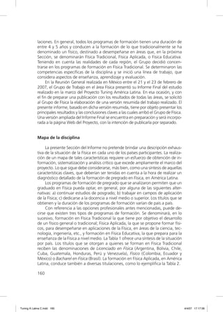 laciones. En general, todos los programas de formación tienen una duración de
             entre 4 y 5 años y conducen a la formación de lo que tradicionalmente se ha
             denominado un físico, destinado a desempeñarse en áreas que, en la próxima
             Sección, se denominarán Física Tradicional, Física Aplicada, o Física Educativa.
             Teniendo en cuenta las realidades de cada región, el Grupo decidió concen-
             trarse en los programas de formación en Física Tradicional. Se determinaron las
             competencias especíﬁcas de la disciplina y se inició una línea de trabajo, que
             considera aspectos de enseñanza, aprendizaje y evaluación.
                  En la Reunión General realizada en México entre el 21 y el 23 de febrero de
             2007, el Grupo de Trabajo en el área Física presentó su Informe Final del estudio
             realizado en la marco del Proyecto Tuning América Latina. En esa ocasión, y con
             el ﬁn de preparar una publicación con los resultados de todas las áreas, se solicitó
             al Grupo de Física la elaboración de una versión resumida del trabajo realizado. El
             presente informe, basado en dicha versión resumida, tiene por objeto presentar los
             principales resultados y las conclusiones claves a las cuales arribó el Grupo de Física.
             Una versión ampliada del Informe Final se encuentra en preparación y será incorpo-
             rada a la página Web del Proyecto, con la intención de publicarla por separado.


             Mapa de la disciplina

                  La presente Sección del Informe no pretende brindar una descripción exhaus-
             tiva de la situación de la Física en cada uno de los países participantes. La realiza-
             ción de un mapa de tales características requiere un esfuerzo de obtención de in-
             formación, sistematización y análisis crítico que excede ampliamente el marco del
             proyecto. Lo que sigue debe considerarse, más bien, como una síntesis de aquellas
             características claves, que deberían ser tenidas en cuenta a la hora de realizar un
             diagnóstico detallado de la formación de pregrado en Física, en América Latina.
                  Los programas de formación de pregrado que se analizaron permiten que un
             graduado en Física pueda optar, en general, por alguna de las siguientes alter-
             nativas: a) continuar estudios de posgrado; b) trabajar en campos de aplicación
             de la Física; c) dedicarse a la docencia a nivel medio o superior. Los títulos que se
             obtienen y la duración de los programas de formación varían de país a país.
                  Con referencia a las opciones profesionales antes mencionadas, puede de-
             cirse que existen tres tipos de programas de formación. Se denominará, en lo
             sucesivo, formación en Física Tradicional la que tiene por objetivo el desarrollo
             de un físico general o tradicional; Física Aplicada, la que se propone formar físi-
             cos, para desempeñarse en aplicaciones de la Física, en áreas de la ciencia, tec-
             nología, ingeniería, etc., y formación en Física Educativa, la que prepara para la
             enseñanza de la Física a nivel medio. La Tabla 1 ofrece una síntesis de la situación
             por país. Los títulos que se otorgan a quienes se forman en Física Tradicional
             reciben las denominaciones de Licenciado en Física (Argentina, Bolivia, Chile,
             Cuba, Guatemala, Honduras, Perú y Venezuela), Físico (Colombia, Ecuador y
             México) o Bacharel en Física (Brasil). La formación en Física Aplicada, en América
             Latina, conduce también a diversas titulaciones, como lo ejempliﬁca la Tabla 2.

             160




Tuning A Latina C.indd 160                                                                              4/4/07 17:17:06
 