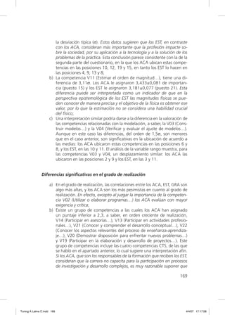 la desviación típica (σ). Estos datos sugieren que los EST, en contraste
                        con los ACA, consideran más importante que la profesión impacte so-
                        bre la sociedad, por su aplicación a la tecnología y a la solución de los
                        problemas de la práctica. Esta conclusión parece consistente con la de la
                        segunda parte del cuestionario, en la que los ACA ubican estas compe-
                        tencias en las posiciones 10, 12, 19 y 15, en tanto los EST lo hacen en
                        las posiciones 4, 9, 13 y 8;
                     b) La competencia V11 (Estimar el orden de magnitud…), tiene una di-
                        ferencia de 3,11σ. Los ACA le asignaron 3,433±0,081 de importan-
                        cia (puesto 15) y los EST le asignaron 3,181±0,077 (puesto 21). Esta
                        diferencia puede ser interpretada como un indicador de que en la
                        perspectiva epistemológica de los EST las magnitudes físicas se pue-
                        den conocer de manera precisa y el objetivo de la física es obtener ese
                        valor, por lo que la estimación no se considera una habilidad crucial
                        del físico;
                     c) Una interpretación similar podría darse a la diferencia en la valoración de
                        las competencias relacionadas con la modelación, a saber, la V03 (Cons-
                        truir modelos…) y la V04 (Veriﬁcar y evaluar el ajuste de modelos…).
                        Aunque en este caso las diferencias, del orden de 1,5σ, son menores
                        que en el caso anterior, son signiﬁcativas en la ubicación de acuerdo a
                        las medias: los ACA ubicaron estas competencias en las posiciones 6 y
                        8, y los EST, en las 10 y 11. El análisis de la variable rango muestra, para
                        las competencias V03 y V04, un desplazamiento similar: los ACA las
                        ubicaron en las posiciones 2 y 9 y los EST, en las 3 y 11.


               Diferencias significativas en el grado de realización

                     a) En el grado de realización, las correlaciones entre los ACA, EST, GRA son
                        algo más altas, y los ACA son los más pesimistas en cuanto al grado de
                        realización. En efecto, excepto al juzgar la importancia de la competen-
                        cia V02 (Utilizar o elaborar programas…) los ACA evalúan con mayor
                        exigencia y crítica;
                     b) Existe un grupo de competencias a las cuales los ACA han asignado
                        un puntaje inferior a 2,3, a saber, en orden creciente de realización,
                        V14 (Participar en asesorías…), V13 (Participar en actividades profesio-
                        nales…), V21 (Conocer y comprender el desarrollo conceptual…), V22
                        (Conocer los aspectos relevantes del proceso de enseñanza-aprendiza-
                        je…), V20 (Demostrar disposición para enfrentar nuevos problemas…)
                        y V19 (Participar en la elaboración y desarrollo de proyectos…). Este
                        grupo de competencias incluye las cuatro competencias CTS, de las que
                        se habló en el apartado anterior, lo cual sugiere una interpretación afín.
                        Si los ACA, que son los responsables de la formación que reciben los EST,
                        consideran que la carrera no capacita para la participación en procesos
                        de investigación y desarrollo complejos, es muy razonable suponer que

                                                                                               169




Tuning A Latina C.indd 169                                                                         4/4/07 17:17:08
 