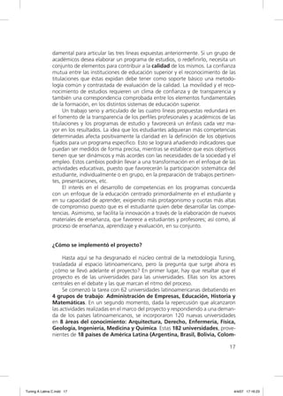 damental para articular las tres líneas expuestas anteriormente. Si un grupo de
                académicos desea elaborar un programa de estudios, o redeﬁnirlo, necesita un
                conjunto de elementos para contribuir a la calidad de los mismos. La conﬁanza
                mutua entre las instituciones de educación superior y el reconocimiento de las
                titulaciones que éstas expidan debe tener como soporte básico una metodo-
                logía común y contrastada de evaluación de la calidad. La movilidad y el reco-
                nocimiento de estudios requieren un clima de conﬁanza y de transparencia y
                también una correspondencia comprobada entre los elementos fundamentales
                de la formación, en los distintos sistemas de educación superior.
                     Un trabajo serio y articulado de las cuatro líneas propuestas redundará en
                el fomento de la transparencia de los perﬁles profesionales y académicos de las
                titulaciones y los programas de estudio y favorecerá un énfasis cada vez ma-
                yor en los resultados. La idea que los estudiantes adquieran más competencias
                determinadas afecta positivamente la claridad en la deﬁnición de los objetivos
                ﬁjados para un programa especíﬁco. Esto se logrará añadiendo indicadores que
                puedan ser medidos de forma precisa, mientras se establece que esos objetivos
                tienen que ser dinámicos y más acordes con las necesidades de la sociedad y el
                empleo. Estos cambios podrán llevar a una transformación en el enfoque de las
                actividades educativas, puesto que favorecerán la participación sistemática del
                estudiante, individualmente o en grupo, en la preparación de trabajos pertinen-
                tes, presentaciones, etc.
                     El interés en el desarrollo de competencias en los programas concuerda
                con un enfoque de la educación centrado primordialmente en el estudiante y
                en su capacidad de aprender, exigiendo más protagonismo y cuotas más altas
                de compromiso puesto que es el estudiante quien debe desarrollar las compe-
                tencias. Asimismo, se facilita la innovación a través de la elaboración de nuevos
                materiales de enseñanza, que favorece a estudiantes y profesores; así como, al
                proceso de enseñanza, aprendizaje y evaluación, en su conjunto.


                ¿Cómo se implementó el proyecto?

                     Hasta aquí se ha desgranado el núcleo central de la metodología Tuning,
                trasladada al espacio latinoamericano, pero la pregunta que surge ahora es
                ¿cómo se llevó adelante el proyecto? En primer lugar, hay que resaltar que el
                proyecto es de las universidades para las universidades. Ellas son los actores
                centrales en el debate y las que marcan el ritmo del proceso.
                     Se comenzó la tarea con 62 universidades latinoamericanas debatiendo en
                4 grupos de trabajo: Administración de Empresas, Educación, Historia y
                Matemáticas. En un segundo momento, dada la repercusión que alcanzaron
                las actividades realizadas en el marco del proyecto y respondiendo a una deman-
                da de los países latinoamericanos, se incorporaron 120 nuevas universidades
                en 8 áreas del conocimiento: Arquitectura, Derecho, Enfermería, Física,
                Geología, Ingeniería, Medicina y Química. Estas 182 universidades, prove-
                nientes de 18 países de América Latina (Argentina, Brasil, Bolivia, Colom-

                                                                                              17




Tuning A Latina C.indd 17                                                                       4/4/07 17:16:23
 