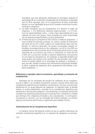 consideren que esta dimensión profesional es secundaria respecto al
                      aprendizaje de los contenidos conceptuales de la disciplina. Es plausible
                      que los ACA supongan que, sin el conocimiento de estos contenidos
                      básicos, es muy improbable de que los EST puedan involucrarse fructífe-
                      ramente en proyectos;
                   c) Los EMP consideran que las competencias V11 (Estimar el orden de
                      magnitud…), V12 (Demostrar destrezas experimentales…) y V15 (Ac-
                      tuar con responsabilidad y ética…) están mejor desarrolladas de lo que
                      suponen los otros tres grupos. Estas competencias están relacionadas
                      con las destrezas experimentales y la ética profesional;
                   d) El hecho de que la competencia V02 (Utilizar o elaborar programas…)
                      haya recibido los menores puntajes, en cuanto a grado de realización
                      por parte de los EST y GRA, sugiere una interpretación algo más ela-
                      borada. En términos generales, los grupos encuestados pueden ser
                      divididos cronológicamente en dos subgrupos. Los ACA y los EMP son
                      probablemente más concientes de las limitaciones prácticas de su área,
                      valorando de una manera más crítica su realización, en tanto los EST
                      y GRA, por su juventud, tienden a expresar expectativas más positivas
                      en casi todas las competencias. Sin embargo, es plausible también que
                      estos grupos más jóvenes sean también los que perciben más nítida-
                      mente el cambio rápido en la tecnología de software y hardware, y
                      que, por ello, tiendan a evaluar más críticamente la formación recibida,
                      es decir, el grado de realización de la competencia V02 (Utilizar o ela-
                      borar programas…).


             Reflexiones y ejemplos sobre la enseñanza, aprendizaje y evaluación de
             competencias

                  Alentados por los resultados del proceso de validación de las competen-
             cias de la Tabla 3, se consideró conveniente, primero, analizar dicho elenco de
             competencias especíﬁcas para establecer características comunes, que permitan
             distribuirlas en un grupo pequeño de categorías. En segundo lugar, se decidió
             realizar un análisis exploratorio, centrado en las competencias especíﬁcas que
             representan a dos de estas categorías. Concretamente, se analizaron primero las
             competencias especíﬁcas propuestas para el área de Física, utilizando un modelo
             que distingue tres categorías principales y dos subcategorías. A continuación,
             se presenta un resumen, con los resultados del análisis realizado y se ofrecen
             algunas conclusiones preliminares y sugerencias para trabajos futuros.


             Sistematización de las Competencias Específicas

                 La hipótesis central del presente análisis es que es posible sistematizar las
             veintidós competencias especíﬁcas en un esquema de categorías no excluyen-

             170




Tuning A Latina C.indd 170                                                                        4/4/07 17:17:09
 