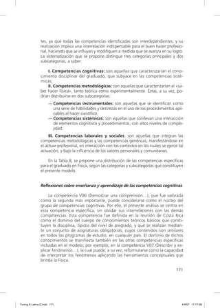 tes, ya que todas las competencias identiﬁcadas son interdependientes, y su
               realización implica una interrelación indispensable para el buen hacer profesio-
               nal, haciendo que se inﬂuyan y modiﬁquen a medida que se avanza en su logro.
               La sistematización que se propone distingue tres categorías principales y dos
               subcategorías, a saber:

                   I. Competencias cognitivas: son aquellas que caracterizarían el cono-
               cimiento disciplinar del graduado, que subyace en las competencias sisté-
               micas;
                   II. Competencias metodológicas: son aquellas que caracterizarían el «sa-
               ber hacer Física», tanto teórica como experimentalmente. Éstas, a su vez, po-
               drían distribuirse en dos subcategorías:
                     — Competencias instrumentales: son aquellas que se identiﬁcan como
                       una serie de habilidades y destrezas en el uso de los procedimientos apli-
                       cables al hacer cientíﬁco.
                     — Competencias sistémicas: son aquellas que conllevan una interacción
                       de elementos cognitivos y procedimientos, con altos niveles de comple-
                       jidad.
                    III. Competencias laborales y sociales: son aquellas que integran las
               competencias metodológicas y las competencias genéricas, manifestándose en
               el actuar profesional, en interacción con los contextos en los cuales se ejerce tal
               actuación, y bajo la inﬂuencia de los valores personales y comunitarios.

                    En la Tabla 8, se propone una distribución de las competencias especíﬁcas
               para el graduado en Física, según las categorías y subcategorías que constituyen
               el presente modelo.


               Reflexiones sobre enseñanza y aprendizaje de las competencias cognitivas

                    La competencia V06 (Demostrar una comprensión…), que fue valorada
               como la segunda más importante, puede considerarse como el núcleo del
               grupo de competencias cognitivas. Por ello, el presente análisis se centra en
               esta competencia especíﬁca, sin olvidar sus interrelaciones con las demás
               competencias. Esta competencia fue deﬁnida en la reunión de Costa Rica
               como el dominio del cuerpo de conocimientos teóricos básicos que consti-
               tuyen la disciplina, típicos del nivel de pregrado, y que se realizan median-
               te un conjunto de asignaturas obligatorias, cuyos contenidos son similares
               en todos los programas de estudio, en cualquier país. El dominio de dichos
               conocimientos se maniﬁesta también en las otras competencias especíﬁcas
               incluidas en el modelo, por ejemplo, en la competencia V07 (Describir y ex-
               plicar fenómenos…), la cual puede, a su vez, reformularse como la capacidad
               de interpretar los fenómenos aplicando las herramientas conceptuales que
               brinda la Física.

                                                                                             171




Tuning A Latina C.indd 171                                                                       4/4/07 17:17:09
 
