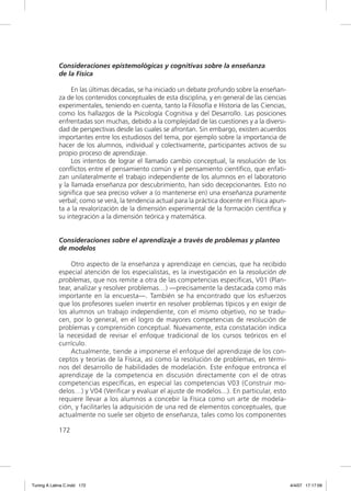 Consideraciones epistemológicas y cognitivas sobre la enseñanza
             de la Física

                  En las últimas décadas, se ha iniciado un debate profundo sobre la enseñan-
             za de los contenidos conceptuales de esta disciplina, y en general de las ciencias
             experimentales, teniendo en cuenta, tanto la Filosofía e Historia de las Ciencias,
             como los hallazgos de la Psicología Cognitiva y del Desarrollo. Las posiciones
             enfrentadas son muchas, debido a la complejidad de las cuestiones y a la diversi-
             dad de perspectivas desde las cuales se afrontan. Sin embargo, existen acuerdos
             importantes entre los estudiosos del tema, por ejemplo sobre la importancia de
             hacer de los alumnos, individual y colectivamente, participantes activos de su
             propio proceso de aprendizaje.
                  Los intentos de lograr el llamado cambio conceptual, la resolución de los
             conﬂictos entre el pensamiento común y el pensamiento cientíﬁco, que enfati-
             zan unilateralmente el trabajo independiente de los alumnos en el laboratorio
             y la llamada enseñanza por descubrimiento, han sido decepcionantes. Esto no
             signiﬁca que sea preciso volver a (o mantenerse en) una enseñanza puramente
             verbal; como se verá, la tendencia actual para la práctica docente en Física apun-
             ta a la revalorización de la dimensión experimental de la formación cientíﬁca y
             su integración a la dimensión teórica y matemática.


             Consideraciones sobre el aprendizaje a través de problemas y planteo
             de modelos

                  Otro aspecto de la enseñanza y aprendizaje en ciencias, que ha recibido
             especial atención de los especialistas, es la investigación en la resolución de
             problemas, que nos remite a otra de las competencias especíﬁcas, V01 (Plan-
             tear, analizar y resolver problemas…) —precisamente la destacada como más
             importante en la encuesta—. También se ha encontrado que los esfuerzos
             que los profesores suelen invertir en resolver problemas típicos y en exigir de
             los alumnos un trabajo independiente, con el mismo objetivo, no se tradu-
             cen, por lo general, en el logro de mayores competencias de resolución de
             problemas y comprensión conceptual. Nuevamente, esta constatación indica
             la necesidad de revisar el enfoque tradicional de los cursos teóricos en el
             currículo.
                  Actualmente, tiende a imponerse el enfoque del aprendizaje de los con-
             ceptos y teorías de la Física, así como la resolución de problemas, en térmi-
             nos del desarrollo de habilidades de modelación. Este enfoque entronca el
             aprendizaje de la competencia en discusión directamente con el de otras
             competencias especíﬁcas, en especial las competencias V03 (Construir mo-
             delos…) y V04 (Veriﬁcar y evaluar el ajuste de modelos...). En particular, esto
             requiere llevar a los alumnos a concebir la Física como un arte de modela-
             ción, y facilitarles la adquisición de una red de elementos conceptuales, que
             actualmente no suele ser objeto de enseñanza, tales como los componentes

             172




Tuning A Latina C.indd 172                                                                        4/4/07 17:17:09
 