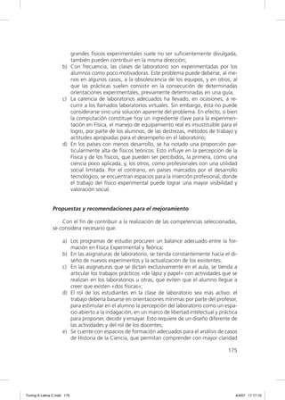 grandes físicos experimentales suele no ser suﬁcientemente divulgada,
                        también pueden contribuir en la misma dirección;
                     b) Con frecuencia, las clases de laboratorio son experimentadas por los
                        alumnos como poco motivadoras. Este problema puede deberse, al me-
                        nos en algunos casos, a la obsolescencia de los equipos, y en otros, al
                        que las prácticas suelen consistir en la consecución de determinadas
                        orientaciones experimentales, previamente determinadas en una guía;
                     c) La carencia de laboratorios adecuados ha llevado, en ocasiones, a re-
                        currir a los llamados laboratorios virtuales. Sin embargo, ésta no puede
                        considerarse sino una solución aparente del problema. En efecto, si bien
                        la computación constituye hoy un ingrediente clave para la experimen-
                        tación en Física, el manejo de equipamiento real es insustituible para el
                        logro, por parte de los alumnos, de las destrezas, métodos de trabajo y
                        actitudes apropiadas para el desempeño en el laboratorio;
                     d) En los países con menos desarrollo, se ha notado una proporción par-
                        ticularmente alta de físicos teóricos. Esto inﬂuye en la percepción de la
                        Física y de los físicos, que pueden ser percibidos, la primera, como una
                        ciencia poco aplicada, y, los otros, como profesionales con una utilidad
                        social limitada. Por el contrario, en países marcados por el desarrollo
                        tecnológico, se encuentran espacios para la inserción profesional, donde
                        el trabajo del físico experimental puede lograr una mayor visibilidad y
                        valoración social.


               Propuestas y recomendaciones para el mejoramiento

                   Con el ﬁn de contribuir a la realización de las competencias seleccionadas,
               se considera necesario que:

                     a) Los programas de estudio procuren un balance adecuado entre la for-
                        mación en Física Experimental y Teórica;
                     b) En las asignaturas de laboratorio, se tienda constantemente hacia el di-
                        seño de nuevos experimentos y la actualización de los existentes;
                     c) En las asignaturas que se dictan exclusivamente en el aula, se tienda a
                        articular los trabajos prácticos «de lápiz y papel» con actividades que se
                        realizan en los laboratorios u otras, que eviten que el alumno llegue a
                        creer que existen «dos físicas»;
                     d) El rol de los estudiantes en la clase de laboratorio sea más activo: el
                        trabajo debería basarse en orientaciones mínimas por parte del profesor,
                        para estimular en el alumno la percepción del laboratorio como un espa-
                        cio abierto a la indagación, en un marco de libertad intelectual y práctica
                        para proponer, decidir y ensayar. Esto requiere de un diseño diferente de
                        las actividades y del rol de los docentes;
                     e) Se cuente con espacios de formación adecuados para el análisis de casos
                        de Historia de la Ciencia, que permitan comprender con mayor claridad

                                                                                              175




Tuning A Latina C.indd 175                                                                        4/4/07 17:17:10
 