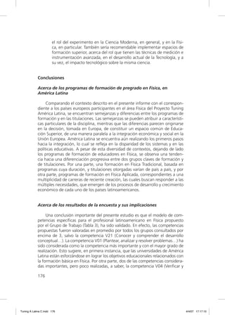 el rol del experimento en la Ciencia Moderna, en general, y en la Físi-
                       ca, en particular. También sería recomendable implementar espacios de
                       formación superior, acerca del rol que tienen las técnicas de medición e
                       instrumentación avanzada, en el desarrollo actual de la Tecnología, y a
                       su vez, el impacto tecnológico sobre la misma ciencia.


             Conclusiones

             Acerca de los programas de formación de pregrado en Física, en
             América Latina

                  Comparando el contexto descrito en el presente informe con el correspon-
             diente a los países europeos participantes en el área Física del Proyecto Tuning
             América Latina, se encuentran semejanzas y diferencias entre los programas de
             formación y en las titulaciones. Las semejanzas se pueden atribuir a característi-
             cas particulares de la disciplina, mientras que las diferencias parecen originarse
             en la decisión, tomada en Europa, de constituir un espacio común de Educa-
             ción Superior, de una manera paralela a la integración económica y social en la
             Unión Europea. América Latina se encuentra aún realizando los primeros pasos
             hacia la integración, lo cual se reﬂeja en la disparidad de los sistemas y en las
             políticas educativas. A pesar de esta diversidad de contextos, dejando de lado
             los programas de formación de educadores en Física, se observa una tenden-
             cia hacia una diferenciación progresiva entre dos grupos claves de formación y
             de titulaciones. Por una parte, una formación en Física Tradicional, basada en
             programas cuya duración, y titulaciones otorgadas varían de país a país, y por
             otra parte, programas de formación en Física Aplicada, correspondientes a una
             multiplicidad de carreras de reciente creación, las cuales buscan responder a las
             múltiples necesidades, que emergen de los procesos de desarrollo y crecimiento
             económico de cada uno de los países latinoamericanos.


             Acerca de los resultados de la encuesta y sus implicaciones

                  Una conclusión importante del presente estudio es que el modelo de com-
             petencias especíﬁcas para el profesional latinoamericano en Física propuesto
             por el Grupo de Trabajo (Tabla 3), ha sido validado. En efecto, las competencias
             propuestas fueron valoradas en promedio por todos los grupos consultados por
             encima de 3, salvo la competencia V21 (Conocer y comprender el desarrollo
             conceptual…). La competencia V01 (Plantear, analizar y resolver problemas…) ha
             sido considerada como la competencia más importante y con el mayor grado de
             realización. Esto sugiere, en primera instancia, que las universidades de América
             Latina están esforzándose en lograr los objetivos educacionales relacionados con
             la formación básica en Física. Por otra parte, dos de las competencias considera-
             das importantes, pero poco realizadas, a saber, la competencia V04 (Veriﬁcar y

             176




Tuning A Latina C.indd 176                                                                        4/4/07 17:17:10
 