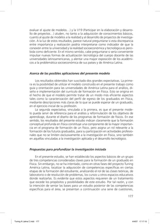 evaluar el ajuste de modelos…) y la V19 (Participar en la elaboración y desarro-
               llo de proyectos…) aluden, no tanto a la adquisición de conocimientos básicos,
               cuanto al ajuste de modelos a la realidad y al desarrollo de proyectos de investiga-
               ción. A la luz de estos resultados, parece natural preguntarse si esta discrepancia
               entre importancia y realización podría interpretarse como indicador de que la
               conexión entre la universidad y la realidad socioeconómica y tecnológica es perci-
               bida como deﬁciente. En el mismo sentido, cabe preguntarse si sería conveniente
               impulsar nuevas formas de actualización tecnológica del cuerpo docente de las
               universidades latinoamericanas, y alentar una mayor exposición de los académi-
               cos a la problemática socioeconómica de sus países y de América Latina.


               Acerca de las posibles aplicaciones del presente modelo

                    Los resultados obtenidos han suscitado dos grandes expectativas. La prime-
               ra es la posibilidad de utilizar el modelo construido en el presente trabajo como
               guía y orientación para las universidades de América Latina para el análisis, di-
               seño e implementación del currículo de formación en Física. Esto se origina en
               el hecho de que el modelo permite tratar de un modo más eﬁciente aspectos
               tales como la caracterización del perﬁl de egreso de los graduados en Física,
               mediante descripciones más claras de lo que se puede esperar de un graduado,
               en el ejercicio inicial de su profesión.
                    La segunda expectativa, vinculada a la primera, es que el presente mode-
               lo pueda servir de referencia para el análisis y reformulación de los objetivos de
               aprendizaje, durante el diseño de los programas de formación de físicos. En ese
               sentido, los resultados del presente estudio indican claramente que la formación
               conceptual profunda en Física constituye una componente de la mayor importan-
               cia en el programa de formación de un físico, pero asigna un rol relevante a la
               formación de los futuros graduados, para su participación en actividades profesio-
               nales que no se limiten exclusivamente a la investigación en Física, sino también
               en aquéllas vinculadas a la investigación aplicada y el desarrollo tecnológico.


               Propuestas para profundizar la investigación iniciada

                    En el presente estudio, se han establecido los aspectos básicos de un grupo
               de tres competencias consideradas claves para la formación de un graduado en
               Física. Sin embargo, no se ha intentado, como en otras fases del proyecto Tuning
               América Latina, localizar la adquisición de competencias especíﬁcas en ciertas
               etapas de la formación del estudiante, analizando el rol de las clases teóricas, de
               laboratorio o de resolución de problemas, los cursos u otros espacios educativos
               donde realizarlas. Es evidente que estos aspectos requieren de un tratamiento
               que excede los propósitos y posibilidades de este estudio. Por tal razón, y con
               la intención de sentar las bases para un estudio posterior de las competencias
               especíﬁcas para el área, se presentan a continuación una serie de cuestiones,

                                                                                              177




Tuning A Latina C.indd 177                                                                        4/4/07 17:17:10
 