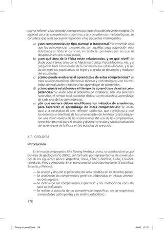 que se reﬁeren a las veintidós competencias especíﬁcas del presente modelo. En
             especial para las competencias cognitivas y las competencias metodológicas, se
             considera que sería necesario responder a los siguientes interrogantes:
                   a) ¿son competencias de tipo puntual o transversal? Se entiende aquí
                      que las competencias transversales son aquéllas cuya adquisición está
                      distribuida en todo el currículo, en tanto las puntuales son las que se
                      desarrollan en uno o dos cursos;
                   b) ¿con qué área de la Física están relacionadas, y en qué nivel? Se
                      alude aquí a áreas tales como Mecánica Clásica, Física Moderna, etc. y a
                      preguntas tales como el año de la carrera en que están ubicadas, y la re-
                      lación entre las expectativas de logro y el grado de desarrollo y madurez
                      del estudiante;
                   c) ¿cómo puede evaluarse el aprendizaje de estas competencias? Se
                      trata aquí de establecer diferencias teóricas y metodológicas con los mé-
                      todos de evaluación tradicional de aprendizaje de contenidos;
                   d) ¿cómo puede establecerse el tiempo de aprendizaje de estas com-
                      petencias? Se alude aquí al problema de establecer, con una precisión
                      razonable, el tiempo total que debe dedicar un estudiante al aprendizaje
                      de cada una de las competencias;
                   e) ¿de qué manera deben modiﬁcarse los métodos de enseñanza,
                      para favorecer el aprendizaje de estas competencias? Se alude
                      aquí a la necesidad de una reﬂexión profunda, que contribuya a que
                      los docentes y directivos de las universidades de América Latina adquie-
                      ran una visión realista de las implicaciones del uso de las competencias,
                      como herramienta para el análisis y diseño curricular y para la evaluación
                      del aprendizaje de la Física en los estudios de pregrado.


             4.7. GEOLOGÍA

             Introducción

                 En el marco del proyecto Alfa Tuning América Latina, se constituyó el grupo
             del área de geología (año 2006), conformado por representantes de universida-
             des de los siguientes países: Argentina, Brasil, Chile, Colombia, Cuba, Ecuador,
             Honduras, Perú y Venezuela. En el transcurso de sucesivas reuniones (Costa Rica,
             Bruselas y México):
                   — Se analizó y discutió el panorama del área temática en los distintos países.
                   — Se analizaron las competencias genéricas elaboradas en etapas anterio-
                     res del proyecto.
                   — Se deﬁnieron las competencias especíﬁcas y los métodos de consulta
                     para su evaluación.
                   — Se realizó la consulta de las competencias especíﬁcas, en las respectivas
                     universidades participantes y su análisis estadístico.

             178




Tuning A Latina C.indd 178                                                                          4/4/07 17:17:11
 