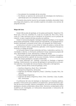 — Se analizaron los resultados de las consultas.
                     — Se efectuó un ejercicio de construcción de estrategias de enseñanza y
                       aprendizaje para una competencia especíﬁca.
                   El presente documento resume los principales resultados alcanzados hasta
               esta etapa del proyecto y sólo considera aspectos vinculados a las carreras de
               pregrado del área.



               Mapa del área

                    Existen 68 escuelas de geología, en los países participantes: Argentina (14),
               Brasil (22), Chile (4), Colombia (7), Cuba (2), Ecuador (6), Perú (10) y Vene-
               zuela (3). Cabe mencionar que en Honduras se encuentra una en proceso de
               creación. La gran mayoría de estas escuelas son públicas.
                    Existen 2 carreras de pregrado: Geología e Ingeniería Geológica, en la mayoría
               de los países participantes. Ambas carreras son equivalentes, con excepción de Co-
               lombia y Venezuela. La duración es de 5 años, con excepción de Chile (6 años).
                    La estructura curricular es muy similar en todos los países y consta de tres
               ciclos de formación: básica, profesional y aplicada. Como requisito ﬁnal para su
               titulación un trabajo de grado.
                    La formación básica incluye contenidos de física, matemática, química, hu-
               manidades e idiomas. La formación profesional incluye asignaturas propias del
               área, desarrolladas en aulas, laboratorios y trabajo de campo.
                    La formación aplicada comprende diversas materias vinculadas a la explora-
               ción, aprovechamiento y gestión de recursos minerales, hídricos y energéticos;
               análisis de riesgos geológicos y estudios ambientales.
                    Los títulos obtenidos son: Geólogo, Licenciado en Geología e Ingeniero
               Geólogo. Históricamente, las carreras de geología en Latinoamérica se encuen-
               tran adscritas a facultades de Ciencias Exactas y Naturales o de Ingeniería.
                    Existen carreras aﬁnes al área de geología, como:
                     — Geofísica (Argentina, Brasil, Perú, Venezuela).
                     — Geoquímica (Argentina, Venezuela).
                     — Ingeniería de Petróleo (Argentina, Brasil, Colombia, Ecuador, Perú, Ve-
                       nezuela).
                     — Paleontología (Argentina).
                     — Ingeniería de Minas (Argentina, Brasil, Chile, Colombia, Cuba, Ecuador,
                       Perú, Venezuela).
                   El profesional del área de Geología se desempeña en empresas públicas,
               privadas e instituciones que se dedican a la exploración, aprovechamiento y ges-
               tión de recursos minerales, hídricos y energéticos, así como al análisis de riesgos
               geológicos, estudios ambientales y obras civiles. Asimismo, se desempeña como
               académico y/o investigador, en instituciones educacionales e instituciones de
               ciencia y tecnología.

                                                                                             179




Tuning A Latina C.indd 179                                                                       4/4/07 17:17:11
 