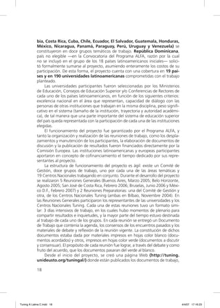 bia, Costa Rica, Cuba, Chile, Ecuador, El Salvador, Guatemala, Honduras,
             México, Nicaragua, Panamá, Paraguay, Perú, Uruguay y Venezuela) se
             constituyeron en doce grupos temáticos de trabajo. República Dominicana,
             país no elegible —en la Convocatoria del Programa ALFA, razón por la cual
             no se incluyó en el grupo de los 18 países latinoamericanos iniciales— solici-
             tó formalmente sumarse al proyecto, asumiendo enteramente los costos de su
             participación. De esta forma, el proyecto cuenta con una cobertura en 19 paí-
             ses y en 190 universidades latinoamericanas comprometidas con el trabajo
             planteado.
                  Las universidades participantes fueron seleccionadas por los Ministerios
             de Educación, Consejos de Educación Superior y/o Conferencias de Rectores de
             cada uno de los países latinoamericanos, en función de los siguientes criterios:
             excelencia nacional en el área que representan, capacidad de diálogo con las
             personas de otras instituciones que trabajan en la misma disciplina, peso signiﬁ-
             cativo en el sistema (tamaño de la institución, trayectoria y autoridad académi-
             ca), de tal manera que una parte importante del sistema de educación superior
             del país queda representada con la participación de cada una de las instituciones
             elegidas.
                  El funcionamiento del proyecto fue garantizado por el Programa ALFA, y
             tanto la organización y realización de las reuniones de trabajo, como los despla-
             zamientos y manutención de los participantes, la elaboración de documentos de
             discusión y la publicación de resultados fueron ﬁnanciados directamente por la
             Comisión Europea. Las instituciones latinoamericanas y europeas participantes
             aportaron en concepto de coﬁnanciamiento el tiempo dedicado por sus repre-
             sentantes al proyecto.
                  La estructura de funcionamiento del proyecto es ágil: existe un Comité de
             Gestión, doce grupos de trabajo, uno por cada una de las áreas temáticas y
             19 Centros Nacionales trabajando en conjunto. Durante el desarrollo del proyecto
             se realizaron 5 Reuniones Generales (Buenos Aires, Marzo 2005; Belo Horizonte,
             Agosto 2005; San José de Costa Rica, Febrero 2006; Bruselas, Junio 2006 y Méxi-
             co D.F., Febrero 2007) y 2 Reuniones Preparatorias: una del Comité de Gestión y
             otra, de los Centros Nacionales Tuning (ambas en Bilbao, Noviembre 2004). En
             las Reuniones Generales participaron los representantes de las universidades y los
             Centros Nacionales Tuning. Cada una de estas reuniones tuvo un formato simi-
             lar: 3 días intensivos de trabajo, en los cuales hubo momentos de plenario para
             compartir resultados e inquietudes, y la mayor parte del tiempo estuvo destinada
             al trabajo de cada uno de los grupos. En cada reunión se entregó un Documento
             de Trabajo que contenía la agenda, los consensos de los encuentros pasados y los
             materiales de debate y reﬂexión de la reunión vigente. La constitución de dichos
             documentos estaba dada por materiales impresos en hojas color blanco (docu-
             mentos acordados) y otros, impresos en hojas color verde (documentos a discutir
             y consensuar). El propósito de cada reunión fue lograr, a través del debate y como
             fruto del acuerdo, que los documentos pasaran del verde al blanco.
                  Desde el inicio del proyecto, se creó una página Web (http://tuning.
             unideusto.org/tuningal/) donde están publicados los documentos de trabajo,

             18




Tuning A Latina C.indd 18                                                                         4/4/07 17:16:23
 