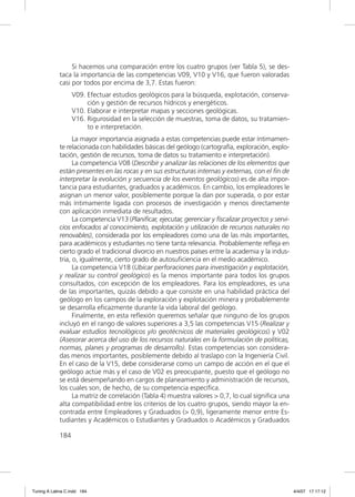 Si hacemos una comparación entre los cuatro grupos (ver Tabla 5), se des-
             taca la importancia de las competencias V09, V10 y V16, que fueron valoradas
             casi por todos por encima de 3,7. Estas fueron:
                   V09. Efectuar estudios geológicos para la búsqueda, explotación, conserva-
                        ción y gestión de recursos hídricos y energéticos.
                   V10. Elaborar e interpretar mapas y secciones geológicas.
                   V16. Rigurosidad en la selección de muestras, toma de datos, su tratamien-
                        to e interpretación.
                   La mayor importancia asignada a estas competencias puede estar íntimamen-
             te relacionada con habilidades básicas del geólogo (cartografía, exploración, explo-
             tación, gestión de recursos, toma de datos su tratamiento e interpretación).
                   La competencia V08 (Describir y analizar las relaciones de los elementos que
             están presentes en las rocas y en sus estructuras internas y externas, con el ﬁn de
             interpretar la evolución y secuencia de los eventos geológicos) es de alta impor-
             tancia para estudiantes, graduados y académicos. En cambio, los empleadores le
             asignan un menor valor, posiblemente porque la dan por superada, o por estar
             más íntimamente ligada con procesos de investigación y menos directamente
             con aplicación inmediata de resultados.
                   La competencia V13 (Planiﬁcar, ejecutar, gerenciar y ﬁscalizar proyectos y servi-
             cios enfocados al conocimiento, explotación y utilización de recursos naturales no
             renovables), considerada por los empleadores como una de las más importantes,
             para académicos y estudiantes no tiene tanta relevancia. Probablemente reﬂeja en
             cierto grado el tradicional divorcio en nuestros países entre la academia y la indus-
             tria, o, igualmente, cierto grado de autosuﬁciencia en el medio académico.
                   La competencia V18 (Ubicar perforaciones para investigación y explotación,
             y realizar su control geológico) es la menos importante para todos los grupos
             consultados, con excepción de los empleadores. Para los empleadores, es una
             de las importantes, quizás debido a que consiste en una habilidad práctica del
             geólogo en los campos de la exploración y explotación minera y probablemente
             se desarrolla eﬁcazmente durante la vida laboral del geólogo.
                   Finalmente, en esta reﬂexión queremos señalar que ninguno de los grupos
             incluyó en el rango de valores superiores a 3,5 las competencias V15 (Realizar y
             evaluar estudios tecnológicos y/o geotécnicos de materiales geológicos) y V02
             (Asesorar acerca del uso de los recursos naturales en la formulación de políticas,
             normas, planes y programas de desarrollo). Estas competencias son considera-
             das menos importantes, posiblemente debido al traslapo con la Ingeniería Civil.
             En el caso de la V15, debe considerarse como un campo de acción en el que el
             geólogo actúe más y el caso de V02 es preocupante, puesto que el geólogo no
             se está desempeñando en cargos de planeamiento y administración de recursos,
             los cuales son, de hecho, de su competencia especíﬁca.
                   La matriz de correlación (Tabla 4) muestra valores > 0,7, lo cual signiﬁca una
             alta compatibilidad entre los criterios de los cuatro grupos, siendo mayor la en-
             contrada entre Empleadores y Graduados (> 0,9), ligeramente menor entre Es-
             tudiantes y Académicos o Estudiantes y Graduados o Académicos y Graduados

             184




Tuning A Latina C.indd 184                                                                             4/4/07 17:17:12
 