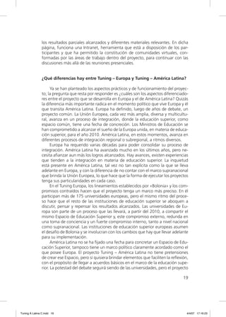 los resultados parciales alcanzados y diferentes materiales relevantes. En dicha
                página, funciona una Intranet, herramienta que está a disposición de los par-
                ticipantes y que ha permitido la constitución de comunidades virtuales, con-
                formadas por las áreas de trabajo dentro del proyecto, para continuar con las
                discusiones más allá de las reuniones presenciales.


                ¿Qué diferencias hay entre Tuning – Europa y Tuning – América Latina?

                      Ya se han planteado los aspectos prácticos y de funcionamiento del proyec-
                to; la pregunta que resta por responder es ¿cuáles son los aspectos diferenciado-
                res entre el proyecto que se desarrolla en Europa y el de América Latina? Quizás
                la diferencia más importante radica en el momento político que vive Europa y él
                que transita América Latina. Europa ha deﬁnido, luego de años de debate, un
                proyecto común. La Unión Europea, cada vez más amplia, diversa y multicultu-
                ral, avanza en un proceso de integración, donde la educación superior, como
                espacio común, tiene una fecha de concreción. Los Ministros de Educación se
                han comprometido a alcanzar el sueño de la Europa unida, en materia de educa-
                ción superior, para el año 2010. América Latina, en estos momentos, avanza en
                diferentes procesos de integración regional o subregional, a ritmos diversos.
                      Europa ha requerido varias décadas para poder consolidar su proceso de
                integración. América Latina ha avanzado mucho en los últimos años, pero ne-
                cesita aﬁanzar aun más los logros alcanzados. Hay avances, existen experiencias
                que tienden a la integración en materia de educación superior. La inquietud
                está presente en América Latina, tal vez no tan explícita como la que se lleva
                adelante en Europa, y con la diferencia de no contar con el marco supranacional
                que brinda la Unión Europea, lo que hace que la forma de ejecutar los proyectos
                tenga sus particularidades en cada caso.
                      En el Tuning Europa, los lineamientos establecidos por «Bolonia» y los com-
                promisos contraídos hacen que el proyecto tenga un marco más preciso. En él
                participan más de 175 universidades europeas, pero el mismo ritmo del proce-
                so hace que el resto de las instituciones de educación superior se aboquen a
                discutir, pensar y repensar los resultados alcanzados. Las universidades de Eu-
                ropa son parte de un proceso que las llevará, a partir del 2010, a compartir el
                mismo Espacio de Educación Superior y, este compromiso externo, redunda en
                una toma de conciencia y un fuerte compromiso interno, tanto a nivel nacional
                como supranacional. Las instituciones de educación superior europeas asumen
                el desafío de Bolonia y se involucran con los cambios que hay que llevar adelante
                para su implementación.
                      América Latina no se ha ﬁjado una fecha para concretar un Espacio de Edu-
                cación Superior, tampoco tiene un marco político claramente acordado como el
                que posee Europa. El proyecto Tuning – América Latina no tiene pretensiones
                de crear ese Espacio, pero sí quisiera brindar elementos que faciliten la reﬂexión,
                con el propósito de llegar a acuerdos básicos en el marco de la educación supe-
                rior. La potestad del debate seguirá siendo de las universidades, pero el proyecto

                                                                                                19




Tuning A Latina C.indd 19                                                                         4/4/07 17:16:23
 