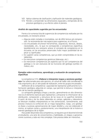 V01 Aplicar sistemas de clasiﬁcación y tipiﬁcación de materiales geológicos.
                     V12 Percibir y comprender las dimensiones espaciales y temporales de los
                         procesos geológicos y sus efectos sobre el planeta.


               Análisis de capacidades sugeridas por los encuestados

                   Frente a la numerosa lista de sugerencias de competencias realizadas por los
               encuestados, es necesario aclarar:
                     — Algunas están cortadas o incompletas, son de difícil lectura y/o compren-
                       sión. Se recomienda dar más espacio para sugerencias, en el futuro.
                     — Los encuestados enumeran herramientas, asignaturas, técnicas, deseos,
                       necesidades, etc., lo que no corresponde a competencias especíﬁcas
                       (posiblemente era necesario aclarar el concepto de competencia en la
                       encuesta; en las encuestas presenciales hubo mayor posibilidad de ex-
                       plicar su signiﬁcado).
                     — Se sugieren varias competencias, que ya están comprendidas en las es-
                       tablecidas.
                     — Se mencionan competencias genéricas (liderazgo, etc.).
                     — Se mencionan competencias y/o aspectos que no son competencias del
                       geólogo o no son exclusivos de las funciones del geólogo (cambio cli-
                       mático, etc).


               Ejemplos sobre enseñanza, aprendizaje y evaluación de competencias
               específicas

                    La competencia V10 «Elaborar e interpretar mapas y secciones geológi-
               cas» fue seleccionada para este ejercicio, en virtud de haber sido considerada la
               más importante y de un alto grado de realización, entre los grupos encuestados.
                    Deﬁnición de la competencia: capacidad de representar gráﬁcamente la in-
               formación geológica adquirida en campo, que permite la lectura e interpreta-
               ción de los eventos geológicos.
                    La cartografía geológica (mapa y sección, generalmente en dos dimensio-
               nes) es el elemento esencial para representar y almacenar la información de la
               distribución, composición y estructura de las rocas en la superﬁcie terrestre.
               A partir de ésta y de los datos obtenidos en campo, gabinete y laboratorio,
               se efectúan modelos interpretativos en tres dimensiones. Generalmente, este
               proceso involucra la confección de un mapa topográﬁco, luego, uno geológi-
               co (base y sucesivas aproximaciones de mayor detalle) y, una vez elaborado el
               mismo, se realizan cortes y, posteriormente, una interpretación de la historia o
               eventos geológicos de la región.
                    Para poder desarrollar esta competencia, se requiere que el docente le brinde
               al estudiante, una serie de conocimientos y habilidades, en etapas o aproxima-
               ciones sucesivas y cada vez más complejas. Este proceso debe ser interactivo.

                                                                                             193




Tuning A Latina C.indd 193                                                                      4/4/07 17:17:16
 