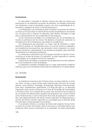 Conclusiones

                  Es indiscutible e invaluable la reﬂexión conjunta de todos los actores que
             participaron en las respectivas encuestas. No obstante, se considera importante
             una ampliación a otras universidades y países, con miras a posibilidades de in-
             tercambio y validación de título a nivel latinoamericano.
                  La metodología y los resultados pueden fortalecer los procesos de reforma
             curricular, en los que están la mayoría de las escuelas de geología en Latinoamé-
             rica. Se estima que su difusión es adecuada, para obtener resultados en cada
             país y correlacionarlos con los ya obtenidos en este proyecto.
                  La alta importancia otorgada a las competencias por los encuestados de-
             muestra la pertinencia de las mismas. No obstante, el grado de realización es
             más bajo que el de la importancia, para todas las competencias.
                  Las competencias que obtuvieron un mayor nivel de realización y mayor
             importancia pueden ser consideradas como un currículo troncal en geología y
             las competencias más especíﬁcas, que obtuvieron menor realización, son aque-
             llas que comienzan a desarrollarse en los estudios de pregrado, pero continúan
             aﬁanzándose en el desarrollo profesional.
                  Es interesante y satisfactorio que los 4 grupos coinciden en que los «Cono-
             cimientos en el área de estudio y la profesión» se están logrando en nuestras
             universidades, en la categoría mínima de «bastante».
                  A partir de los resultados, se proponen las competencias mínimas a desarro-
             llar en los estudiantes a nivel de pregrado,
                  Es importante considerar estrategias para un mayor acercamiento academia-
             industria y para una más efectiva inserción de los estudiantes en el campo laboral.


             4.8. HISTORIA

             Presentación

                  La enseñanza universitaria de la Historia tiene una larga tradición en Amé-
             rica Latina. Ha sido, y sigue siendo, parte sustantiva del currículum de carreras
             diversas, como Derecho, Sociología, Antropología, Relaciones Internacionales,
             entre otras. Paralelamente, experimentó, a lo largo del siglo XX, un desarrollo
             importante como carrera autónoma en el seno de facultades de Humanidades
             o Filosofía y Letras. En la mayoría de los casos, este nacimiento fue el producto
             de un proceso de diferenciación paulatina de programas que incluían Historia
             como materia central, o como orientación de las tesis de graduación. Constitui-
             dos como desprendimientos de dichas carreras originales, los departamentos y
             carreras de Historia nacieron siguiendo una cronología que se extiende desde
             ﬁnes del siglo XIX hasta períodos muy recientes.
                  En el presente informe, la comisión de Historia del proyecto Tuning Améri-
             ca Latina ha reunido información sobre la estructura y contenidos básicos que
             conforman dicha carrera universitaria en la actualidad. Los datos presentados

             196




Tuning A Latina C.indd 196                                                                         4/4/07 17:17:16
 