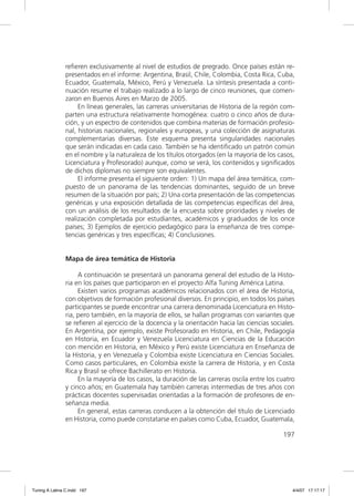 reﬁeren exclusivamente al nivel de estudios de pregrado. Once países están re-
               presentados en el informe: Argentina, Brasil, Chile, Colombia, Costa Rica, Cuba,
               Ecuador, Guatemala, México, Perú y Venezuela. La síntesis presentada a conti-
               nuación resume el trabajo realizado a lo largo de cinco reuniones, que comen-
               zaron en Buenos Aires en Marzo de 2005.
                    En líneas generales, las carreras universitarias de Historia de la región com-
               parten una estructura relativamente homogénea: cuatro o cinco años de dura-
               ción, y un espectro de contenidos que combina materias de formación profesio-
               nal, historias nacionales, regionales y europeas, y una colección de asignaturas
               complementarias diversas. Este esquema presenta singularidades nacionales
               que serán indicadas en cada caso. También se ha identiﬁcado un patrón común
               en el nombre y la naturaleza de los títulos otorgados (en la mayoría de los casos,
               Licenciatura y Profesorado) aunque, como se verá, los contenidos y signiﬁcados
               de dichos diplomas no siempre son equivalentes.
                    El informe presenta el siguiente orden: 1) Un mapa del área temática, com-
               puesto de un panorama de las tendencias dominantes, seguido de un breve
               resumen de la situación por país; 2) Una corta presentación de las competencias
               genéricas y una exposición detallada de las competencias especíﬁcas del área,
               con un análisis de los resultados de la encuesta sobre prioridades y niveles de
               realización completada por estudiantes, académicos y graduados de los once
               países; 3) Ejemplos de ejercicio pedagógico para la enseñanza de tres compe-
               tencias genéricas y tres especíﬁcas; 4) Conclusiones.


               Mapa de área temática de Historia

                    A continuación se presentará un panorama general del estudio de la Histo-
               ria en los países que participaron en el proyecto Alfa Tuning América Latina.
                    Existen varios programas académicos relacionados con el área de Historia,
               con objetivos de formación profesional diversos. En principio, en todos los países
               participantes se puede encontrar una carrera denominada Licenciatura en Histo-
               ria, pero también, en la mayoría de ellos, se hallan programas con variantes que
               se reﬁeren al ejercicio de la docencia y la orientación hacia las ciencias sociales.
               En Argentina, por ejemplo, existe Profesorado en Historia, en Chile, Pedagogía
               en Historia, en Ecuador y Venezuela Licenciatura en Ciencias de la Educación
               con mención en Historia, en México y Perú existe Licenciatura en Enseñanza de
               la Historia, y en Venezuela y Colombia existe Licenciatura en Ciencias Sociales.
               Como casos particulares, en Colombia existe la carrera de Historia, y en Costa
               Rica y Brasil se ofrece Bachillerato en Historia.
                    En la mayoría de los casos, la duración de las carreras oscila entre los cuatro
               y cinco años; en Guatemala hay también carreras intermedias de tres años con
               prácticas docentes supervisadas orientadas a la formación de profesores de en-
               señanza media.
                    En general, estas carreras conducen a la obtención del título de Licenciado
               en Historia, como puede constatarse en países como Cuba, Ecuador, Guatemala,

                                                                                              197




Tuning A Latina C.indd 197                                                                        4/4/07 17:17:17
 