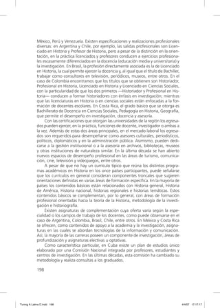 México, Perú y Venezuela. Existen especiﬁcaciones y realizaciones profesionales
             diversas: en Argentina y Chile, por ejemplo, las salidas profesionales son Licen-
             ciado en Historia y Profesor de Historia, pero a pesar de la distinción en la orien-
             tación, en la práctica licenciados y profesores conducen a ejercicios profesiona-
             les escasamente diferenciados en la docencia (educación media y universitaria) y
             la investigación. En Brasil, la profesión directamente asociada es la de Licenciado
             en Historia, la cual permite ejercer la docencia y, al igual que el título de Bachiller,
             trabajar como consultores en televisión, periódicos, museos, entre otros. En el
             caso de Colombia encontramos que los títulos que se obtienen son Historiador,
             Profesional en Historia, Licenciado en Historia y Licenciado en Ciencias Sociales,
             con la particularidad de que los dos primeros —Historiador y Profesional en His-
             toria— conducen a formar historiadores con énfasis en investigación; mientras
             que las licenciaturas en Historia o en ciencias sociales están enfocadas a la for-
             mación de docentes escolares. En Costa Rica, el grado básico que se otorga es
             Bachillerato de Docencia en Ciencias Sociales, Pedagogía en Historia, Geografía,
             que permite el desempeño en investigación, docencia y asesoría.
                  Con las certiﬁcaciones que otorgan las universidades de la región los egresa-
             dos pueden ejercer, en la práctica, funciones de docente, investigador o ambas a
             la vez. Además de estas dos áreas principales, en el mercado laboral los egresa-
             dos son requeridos para desempeñarse como asesores culturales, periodísticos,
             políticos, diplomáticos y en la administración pública. Asimismo, pueden dedi-
             carse a la gestión institucional o a la asesoría en archivos, bibliotecas, museos
             y otras instituciones de naturaleza similar. En la última década se han abierto
             nuevos espacios de desempeño profesional en las áreas de turismo, comunica-
             ción, cine, televisión y videojuegos, entre otros.
                  A pesar de que no hay un currículo típico que reúna los distintos progra-
             mas académicos en Historia en los once países participantes, puede señalarse
             que los currículos en general consideran componentes troncales que sugieren
             orientaciones deﬁnidas en varias áreas de formación especíﬁca. En la mayoría de
             países los contenidos básicos están relacionados con Historia general, Historia
             de América, Historia nacional, historias regionales e historias temáticas. Estos
             contenidos básicos se complementan, por lo general, con áreas de formación
             profesional orientadas hacia la teoría de la Historia, metodología de la investi-
             gación e historiografía.
                  Existen asignaturas de complementación cuya oferta varía según la espe-
             cialidad o los campos de trabajo de los docentes, como puede observarse en el
             caso de Argentina, Colombia, Brasil, Chile, entre otros. En México y Costa Rica
             se ofrecen, como contenidos de apoyo a la academia y la investigación, asigna-
             turas en las cuales se abordan tecnologías de la información y comunicación.
             Así, la mayoría de las carreras poseen un componente de investigación, áreas de
             profundización y asignaturas electivas u optativas.
                  Como característica particular, en Cuba existe un plan de estudios único
             elaborado por una Comisión Nacional integrada por profesores, estudiantes y
             centros de investigación. En las últimas décadas, esta comisión ha cambiado su
             metodología y realiza consultas a los graduados.

             198




Tuning A Latina C.indd 198                                                                              4/4/07 17:17:17
 