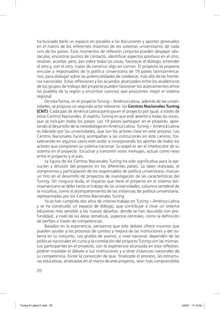 ha buscado darle un espacio en paralelo a las discusiones y aportes generados
             en el marco de los referentes máximos de los sistemas universitarios de cada
             uno de los países. Esos momentos de reﬂexión conjunta pueden despejar obs-
             táculos, encontrar puntos de contacto, identiﬁcar aspectos positivos en el otro,
             resolver, acordar, pero, por sobre todas las cosas, favorecer el diálogo; entender
             al otro y, con el otro, tratar de construir algo en común. El proyecto se propone
             vincular a responsables de la política universitaria de 19 países latinoamerica-
             nos, para dialogar sobre las potencialidades de colaborar, más allá de las fronte-
             ras nacionales. Estas reﬂexiones y los acuerdos alcanzados entre los académicos
             de los grupos de trabajo del proyecto pueden favorecer los acercamientos entre
             los pueblos de la región y encontrar caminos que posicionen mejor el sistema
             regional.
                  De esta forma, en el proyecto Tuning – América Latina, además de las univer-
             sidades, se propuso un segundo actor relevante: los Centros Nacionales Tuning
             (CNT). Cada país de América Latina participa en el proyecto por igual, a través de
             estos Centros Nacionales. El espíritu Tuning es que esté abierto a todas las voces,
             que se incluyan todos los países. Los 19 países participan en el proyecto, apor-
             tando al desarrollo de la metodología en América Latina. Tuning – América Latina
             es liderado por las universidades, que son los actores clave en este proceso. Los
             Centros Nacionales Tuning acompañan a las instituciones en este camino, for-
             taleciendo en algunos casos este andar e incorporando los aportes de todos los
             actores que componen su sistema nacional. Su papel es ser el interlocutor de su
             sistema en el proyecto. Escuchar y transmitir estos mensajes, actuar como nexo
             entre el proyecto y el país.
                  La ﬁgura de los Centros Nacionales Tuning ha sido signiﬁcativa para la eje-
             cución y difusión del proyecto en los diferentes países. La labor realizada, el
             compromiso y participación de los responsables de política universitaria, marcan
             un hito en el desarrollo de proyectos de investigación de las características del
             Tuning. Sin ninguna duda, el impacto que tiene el proyecto en el sistema lati-
             noamericano se debe tanto al trabajo de las universidades, columna vertebral de
             la iniciativa, como al acompañamiento de las instancias de política universitaria,
             representadas por los Centros Nacionales Tuning.
                  Ya se han cumplido dos años de intenso trabajo en Tuning – América Latina
             y se ha construido un espacio de diálogo, que contribuye a crear un sistema
             educativo más sensible a los nuevos desafíos, donde se han discutido con pro-
             fundidad, a nivel de las áreas temáticas, aspectos centrales, como la deﬁnición
             de perﬁles a través de competencias.
                  Basados en la experiencia, pensamos que este debate ofrece insumos que
             pueden ayudar a los procesos de cambio y mejora de las instituciones y del sis-
             tema en su conjunto. Los grados de avance, a nivel nacional, dependen de las
             políticas nacionales en curso y la correlación del proyecto Tuning con las mismas.
             Los participantes en el proyecto, con la experiencia alcanzada en esta reﬂexión,
             podrán trasladar el debate a sus instituciones y a otras instancias nacionales de
             su competencia. Existe la convicción de que, ﬁnalizado el proceso, las estructu-
             ras educativas, analizadas en el marco de este proyecto, sean más comprensibles

             20




Tuning A Latina C.indd 20                                                                          4/4/07 17:16:24
 