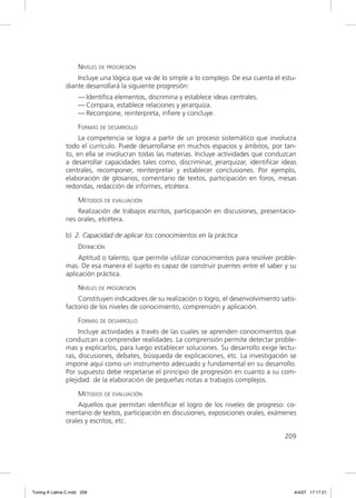 NIVELES DE PROGRESIÓN
                   Incluye una lógica que va de lo simple a lo complejo. De esa cuenta el estu-
               diante desarrollará la siguiente progresión:
                     — Identiﬁca elementos, discrimina y establece ideas centrales.
                     — Compara, establece relaciones y jerarquiza.
                     — Recompone, reinterpreta, inﬁere y concluye.

                     FORMAS DE DESARROLLO
                    La competencia se logra a partir de un proceso sistemático que involucra
               todo el currículo. Puede desarrollarse en muchos espacios y ámbitos, por tan-
               to, en ella se involucran todas las materias. Incluye actividades que conduzcan
               a desarrollar capacidades tales como, discriminar, jerarquizar, identiﬁcar ideas
               centrales, recomponer, reinterpretar y establecer conclusiones. Por ejemplo,
               elaboración de glosarios, comentario de textos, participación en foros, mesas
               redondas, redacción de informes, etcétera.

                     MÉTODOS DE EVALUACIÓN
                   Realización de trabajos escritos, participación en discusiones, presentacio-
               nes orales, etcétera.

               b) 2. Capacidad de aplicar los conocimientos en la práctica
                     DEFINICIÓN
                    Aptitud o talento, que permite utilizar conocimientos para resolver proble-
               mas. De esa manera el sujeto es capaz de construir puentes entre el saber y su
               aplicación práctica.

                     NIVELES DE PROGRESIÓN
                   Constituyen indicadores de su realización o logro, el desenvolvimiento satis-
               factorio de los niveles de conocimiento, comprensión y aplicación.

                     FORMAS DE DESARROLLO
                    Incluye actividades a través de las cuales se aprenden conocimientos que
               conduzcan a comprender realidades. La comprensión permite detectar proble-
               mas y explicarlos, para luego establecer soluciones. Su desarrollo exige lectu-
               ras, discusiones, debates, búsqueda de explicaciones, etc. La investigación se
               impone aquí como un instrumento adecuado y fundamental en su desarrollo.
               Por supuesto debe respetarse el principio de progresión en cuanto a su com-
               plejidad: de la elaboración de pequeñas notas a trabajos complejos.

                     MÉTODOS DE EVALUACIÓN
                   Aquellos que permitan identiﬁcar el logro de los niveles de progreso: co-
               mentario de textos, participación en discusiones, exposiciones orales, exámenes
               orales y escritos, etc.

                                                                                           209




Tuning A Latina C.indd 209                                                                     4/4/07 17:17:21
 