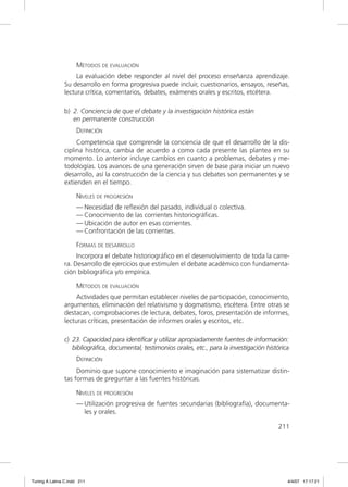 MÉTODOS DE EVALUACIÓN
                    La evaluación debe responder al nivel del proceso enseñanza aprendizaje.
               Su desarrollo en forma progresiva puede incluir, cuestionarios, ensayos, reseñas,
               lectura crítica, comentarios, debates, exámenes orales y escritos, etcétera.

               b) 2. Conciencia de que el debate y la investigación histórica están
                  en permanente construcción
                     DEFINICIÓN
                    Competencia que comprende la conciencia de que el desarrollo de la dis-
               ciplina histórica, cambia de acuerdo a como cada presente las plantea en su
               momento. Lo anterior incluye cambios en cuanto a problemas, debates y me-
               todologías. Los avances de una generación sirven de base para iniciar un nuevo
               desarrollo, así la construcción de la ciencia y sus debates son permanentes y se
               extienden en el tiempo.

                     NIVELES DE PROGRESIÓN
                     — Necesidad de reﬂexión del pasado, individual o colectiva.
                     — Conocimiento de las corrientes historiográﬁcas.
                     — Ubicación de autor en esas corrientes.
                     — Confrontación de las corrientes.

                     FORMAS DE DESARROLLO
                    Incorpora el debate historiográﬁco en el desenvolvimiento de toda la carre-
               ra. Desarrollo de ejercicios que estimulen el debate académico con fundamenta-
               ción bibliográﬁca y/o empírica.

                     MÉTODOS DE EVALUACIÓN
                    Actividades que permitan establecer niveles de participación, conocimiento,
               argumentos, eliminación del relativismo y dogmatismo, etcétera. Entre otras se
               destacan, comprobaciones de lectura, debates, foros, presentación de informes,
               lecturas críticas, presentación de informes orales y escritos, etc.

               c) 23. Capacidad para identificar y utilizar apropiadamente fuentes de información:
                  bibliográfica, documental, testimonios orales, etc., para la investigación histórica
                     DEFINICIÓN
                    Dominio que supone conocimiento e imaginación para sistematizar distin-
               tas formas de preguntar a las fuentes históricas.

                     NIVELES DE PROGRESIÓN
                     — Utilización progresiva de fuentes secundarias (bibliografía), documenta-
                       les y orales.

                                                                                                 211




Tuning A Latina C.indd 211                                                                           4/4/07 17:17:21
 
