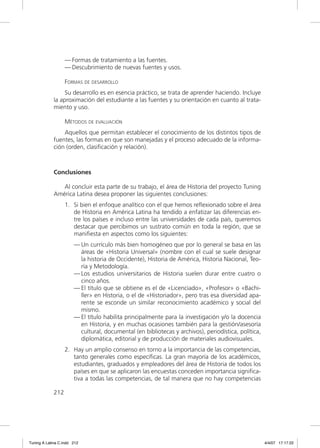 — Formas de tratamiento a las fuentes.
                   — Descubrimiento de nuevas fuentes y usos.

                   FORMAS DE DESARROLLO
                  Su desarrollo es en esencia práctico, se trata de aprender haciendo. Incluye
             la aproximación del estudiante a las fuentes y su orientación en cuanto al trata-
             miento y uso.

                   MÉTODOS DE EVALUACIÓN
                 Aquellos que permitan establecer el conocimiento de los distintos tipos de
             fuentes, las formas en que son manejadas y el proceso adecuado de la informa-
             ción (orden, clasiﬁcación y relación).



             Conclusiones

                Al concluir esta parte de su trabajo, el área de Historia del proyecto Tuning
             América Latina desea proponer las siguientes conclusiones:
                   1. Si bien el enfoque analítico con el que hemos reﬂexionado sobre el área
                      de Historia en América Latina ha tendido a enfatizar las diferencias en-
                      tre los países e incluso entre las universidades de cada país, queremos
                      destacar que percibimos un sustrato común en toda la región, que se
                      maniﬁesta en aspectos como los siguientes:
                       — Un currículo más bien homogéneo que por lo general se basa en las
                         áreas de «Historia Universal» (nombre con el cual se suele designar
                         la historia de Occidente), Historia de América, Historia Nacional, Teo-
                         ría y Metodología.
                       — Los estudios universitarios de Historia suelen durar entre cuatro o
                         cinco años.
                       — El título que se obtiene es el de «Licenciado», «Profesor» o «Bachi-
                         ller» en Historia, o el de «Historiador», pero tras esa diversidad apa-
                         rente se esconde un similar reconocimiento académico y social del
                         mismo.
                       — El título habilita principalmente para la investigación y/o la docencia
                         en Historia, y en muchas ocasiones también para la gestión/asesoría
                         cultural, documental (en bibliotecas y archivos), periodística, política,
                         diplomática, editorial y de producción de materiales audiovisuales.
                   2. Hay un amplio consenso en torno a la importancia de las competencias,
                      tanto generales como especíﬁcas. La gran mayoría de los académicos,
                      estudiantes, graduados y empleadores del área de Historia de todos los
                      países en que se aplicaron las encuestas conceden importancia signiﬁca-
                      tiva a todas las competencias, de tal manera que no hay competencias

             212




Tuning A Latina C.indd 212                                                                           4/4/07 17:17:22
 