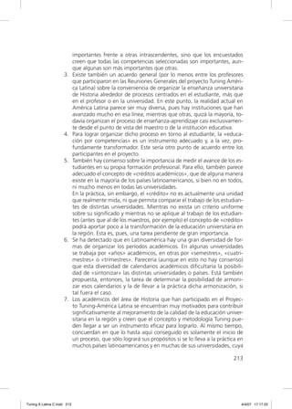 importantes frente a otras intrascendentes, sino que los encuestados
                             creen que todas las competencias seleccionadas son importantes, aun-
                             que algunas son más importantes que otras.
                     3.      Existe también un acuerdo general (por lo menos entre los profesores
                             que participaron en las Reuniones Generales del proyecto Tuning Améri-
                             ca Latina) sobre la conveniencia de organizar la enseñanza universitaria
                             de Historia alrededor de procesos centrados en el estudiante, más que
                             en el profesor o en la universidad. En este punto, la realidad actual en
                             América Latina parece ser muy diversa, pues hay instituciones que han
                             avanzado mucho en esa línea, mientras que otras, quizá la mayoría, to-
                             davía organizan el proceso de enseñanza-aprendizaje casi exclusivamen-
                             te desde el punto de vista del maestro o de la institución educativa.
                     4.      Para lograr organizar dicho proceso en torno al estudiante, la «educa-
                             ción por competencias» es un instrumento adecuado y, a la vez, pro-
                             fundamente transformador. Este sería otro punto de acuerdo entre los
                             participantes en el proyecto.
                     5.      También hay consenso sobre la importancia de medir el avance de los es-
                             tudiantes en su propia formación profesional. Para ello, también parece
                             adecuado el concepto de «créditos académicos», que de alguna manera
                             existe en la mayoría de los países latinoamericanos, si bien no en todos,
                             ni mucho menos en todas las universidades.
                             En la práctica, sin embargo, el «crédito» no es actualmente una unidad
                             que realmente mida, ni que permita comparar el trabajo de los estudian-
                             tes de distintas universidades. Mientras no exista un criterio uniforme
                             sobre su signiﬁcado y mientras no se aplique al trabajo de los estudian-
                             tes (antes que al de los maestros, por ejemplo) el concepto de «crédito»
                             podrá aportar poco a la transformación de la educación universitaria en
                             la región. Esta es, pues, una tarea pendiente de gran importancia.
                     6.      Se ha detectado que en Latinoamérica hay una gran diversidad de for-
                             mas de organizar los períodos académicos. En algunas universidades
                             se trabaja por «años» académicos, en otras por «semestres», «cuatri-
                             mestres» o «trimestres». Parecería (aunque en esto no hay consenso)
                             que esta diversidad de calendarios académicos diﬁcultaría la posibili-
                             dad de «sintonizar» las distintas universidades o países. Está también
                             propuesta, entonces, la tarea de determinar la posibilidad de armoni-
                             zar esos calendarios y la de llevar a la práctica dicha armonización, si
                             tal fuera el caso.
                     7.      Los académicos del área de Historia que han participado en el Proyec-
                             to Tuning-América Latina se encuentran muy motivados para contribuir
                             signiﬁcativamente al mejoramiento de la calidad de la educación univer-
                             sitaria en la región y creen que el concepto y metodología Tuning pue-
                             den llegar a ser un instrumento eﬁcaz para lograrlo. Al mismo tiempo,
                             concuerdan en que lo hasta aquí conseguido es solamente el inicio de
                             un proceso, que sólo logrará sus propósitos si se lo lleva a la práctica en
                             muchos países latinoamericanos y en muchas de sus universidades, cuya

                                                                                                   213




Tuning A Latina C.indd 213                                                                             4/4/07 17:17:22
 