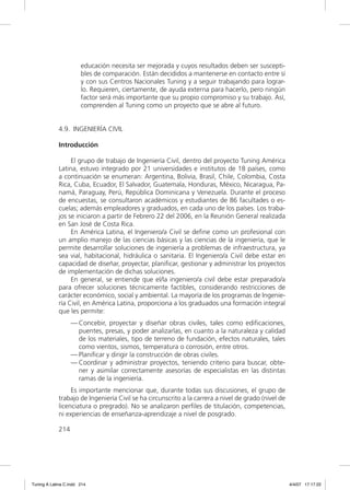 educación necesita ser mejorada y cuyos resultados deben ser suscepti-
                       bles de comparación. Están decididos a mantenerse en contacto entre sí
                       y con sus Centros Nacionales Tuning y a seguir trabajando para lograr-
                       lo. Requieren, ciertamente, de ayuda externa para hacerlo, pero ningún
                       factor será más importante que su propio compromiso y su trabajo. Así,
                       comprenden al Tuning como un proyecto que se abre al futuro.


             4.9. INGENIERÍA CIVIL

             Introducción

                  El grupo de trabajo de Ingeniería Civil, dentro del proyecto Tuning América
             Latina, estuvo integrado por 21 universidades e institutos de 18 países, como
             a continuación se enumeran: Argentina, Bolivia, Brasil, Chile, Colombia, Costa
             Rica, Cuba, Ecuador, El Salvador, Guatemala, Honduras, México, Nicaragua, Pa-
             namá, Paraguay, Perú, República Dominicana y Venezuela. Durante el proceso
             de encuestas, se consultaron académicos y estudiantes de 86 facultades o es-
             cuelas; además empleadores y graduados, en cada uno de los países. Los traba-
             jos se iniciaron a partir de Febrero 22 del 2006, en la Reunión General realizada
             en San José de Costa Rica.
                  En América Latina, el Ingeniero/a Civil se deﬁne como un profesional con
             un amplio manejo de las ciencias básicas y las ciencias de la ingeniería, que le
             permite desarrollar soluciones de ingeniería a problemas de infraestructura, ya
             sea vial, habitacional, hidráulica o sanitaria. El Ingeniero/a Civil debe estar en
             capacidad de diseñar, proyectar, planiﬁcar, gestionar y administrar los proyectos
             de implementación de dichas soluciones.
                  En general, se entiende que el/la ingeniero/a civil debe estar preparado/a
             para ofrecer soluciones técnicamente factibles, considerando restricciones de
             carácter económico, social y ambiental. La mayoría de los programas de Ingenie-
             ría Civil, en América Latina, proporciona a los graduados una formación integral
             que les permite:
                   — Concebir, proyectar y diseñar obras civiles, tales como ediﬁcaciones,
                     puentes, presas, y poder analizarlas, en cuanto a la naturaleza y calidad
                     de los materiales, tipo de terreno de fundación, efectos naturales, tales
                     como vientos, sismos, temperatura o corrosión, entre otros.
                   — Planiﬁcar y dirigir la construcción de obras civiles.
                   — Coordinar y administrar proyectos, teniendo criterio para buscar, obte-
                     ner y asimilar correctamente asesorías de especialistas en las distintas
                     ramas de la ingeniería.
                  Es importante mencionar que, durante todas sus discusiones, el grupo de
             trabajo de Ingeniería Civil se ha circunscrito a la carrera a nivel de grado (nivel de
             licenciatura o pregrado). No se analizaron perﬁles de titulación, competencias,
             ni experiencias de enseñanza-aprendizaje a nivel de posgrado.

             214




Tuning A Latina C.indd 214                                                                            4/4/07 17:17:22
 