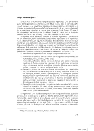 Mapa de la Disciplina

                    El título más comúnmente otorgado es el de Ingeniero/a Civil. En la mayor
               parte de los países latinoamericanos, este título habilita para el ejercicio profe-
               sional, aunque, en la mayoría de los casos, se requiere además del registro en el
               Colegio o Asociación Profesional y/o de la aprobación de un examen (México).
               En la mayoría de los países, la carrera tiene una duración de 5 años (15 países);
               las excepciones son México, con duraciones desde 3.5 hasta 5 años, República
               Dominicana, de 3.5 a 4.5 años y Chile, con una duración de 6 años.
                    En algunos países, se otorga también el título de Ingeniero/a Constructor o
               de la Construcción, como titulación sustancialmente equivalente al de Ingeniero/a
               Civil. Adicionalmente, en algunas facultades o departamentos de ingeniería civil,
               se otorgan otras titulaciones relacionadas, como son las de Ingeniero/a Ambiental,
               Ingeniero/a Hidráulico, entre otras, que implican un nivel de concentración dentro
               del campo de la ingeniería civil. No obstante, el trabajo de identiﬁcación de com-
               petencias especíﬁcas realizado por el grupo de trabajo se concentró en lo corres-
               pondiente a las titulaciones de Ingeniero/a Civil e Ingeniero en Construcción.
                    La formación del Ingeniero/a Civil incluye los siguientes aspectos:
                     — Formación en ciencias básicas: donde se incorporan conocimientos de
                       matemáticas, física, química, entre otros.
                     — Formación profesional básica, cubriendo temas tales cómo: mecánica,
                       mecánica de ﬂuidos, resistencia y ciencias de los materiales, termodiná-
                       mica, mecánica de suelos, geomática, geología, dibujo y comunicación
                       gráﬁca, computación, ciencia ambiental, entre otros.
                     — Formación profesional, etapa en la que se adquieren los conocimien-
                       tos y se desarrollan las destrezas para: el análisis y diseño de estructuras
                       (de hormigón, madera, metálica y mampostería); la concepción y diseño
                       de proyectos de aprovechamiento de recursos hidráulicos, sistemas de
                       abastecimiento de agua y saneamiento; el diseño y proyección de vías
                       (calles, caminos y carreteras); la gestión de equipos de construcción; la
                       dirección y control de proyectos y obras.
                     — Formación socio-humanística y complementaria: considera la formación
                       integral del egresado, ética y en valores, así como aspectos de la gestión
                       y administración de recursos humanos, materiales y ﬁnancieros, ingenie-
                       ría económica, emprendedorismo.
                   El Ingeniero/a Civil puede desempeñarse en cualquier empresa, pública o
               privada, que se dedique a la gestión, diseño, construcción, operación, man-
               tenimiento o supervisión de proyectos de obras de infraestructura, ya sea en
               zonas urbanas o rurales. Un listado bastante completo del campo de actua-
               ción un/a profesional de la Ingeniería Civil es el elaborado por el Ministerio de
               Cultura y Educación de Argentina38, el cual establece que estos profesionales


                   38   http://www.cpicd1.org.ar/Noticias_Publicas.html?sec=8

                                                                                              215




Tuning A Latina C.indd 215                                                                        4/4/07 17:17:22
 
